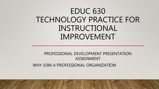 EDUC 630
TECHNOLOGY PRACTICE FOR
INSTRUCTIONAL
IMPROVEMENT
PROFESSIONAL DEVELOPMENT PRESENTATION
ASSIGNMENT
WHY JOIN A PROFESSIONAL ORGANIZATION
 