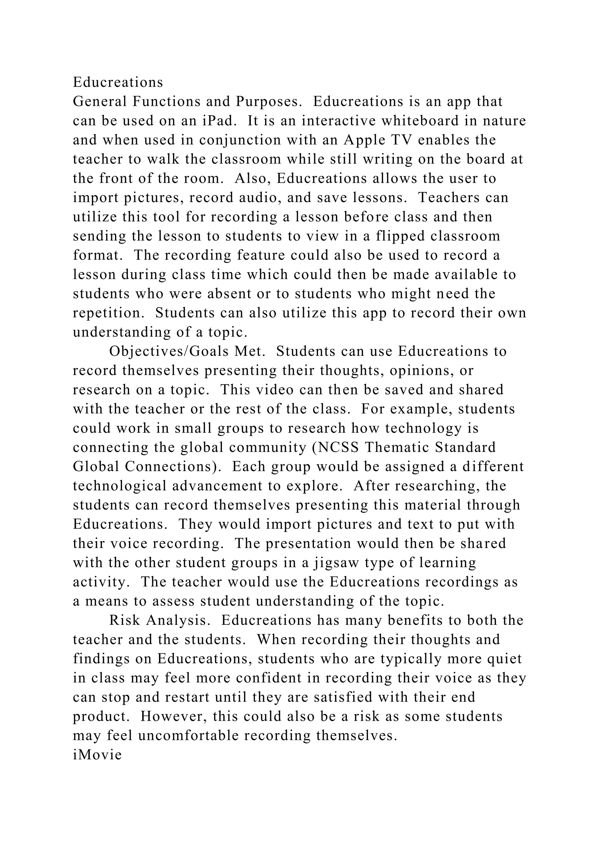 Educreations
General Functions and Purposes. Educreations is an app that
can be used on an iPad. It is an interactive whiteboard in nature
and when used in conjunction with an Apple TV enables the
teacher to walk the classroom while still writing on the board at
the front of the room. Also, Educreations allows the user to
import pictures, record audio, and save lessons. Teachers can
utilize this tool for recording a lesson before class and then
sending the lesson to students to view in a flipped classroom
format. The recording feature could also be used to record a
lesson during class time which could then be made available to
students who were absent or to students who might need the
repetition. Students can also utilize this app to record their own
understanding of a topic.
Objectives/Goals Met. Students can use Educreations to
record themselves presenting their thoughts, opinions, or
research on a topic. This video can then be saved and shared
with the teacher or the rest of the class. For example, students
could work in small groups to research how technology is
connecting the global community (NCSS Thematic Standard
Global Connections). Each group would be assigned a different
technological advancement to explore. After researching, the
students can record themselves presenting this material through
Educreations. They would import pictures and text to put with
their voice recording. The presentation would then be shared
with the other student groups in a jigsaw type of learning
activity. The teacher would use the Educreations recordings as
a means to assess student understanding of the topic.
Risk Analysis. Educreations has many benefits to both the
teacher and the students. When recording their thoughts and
findings on Educreations, students who are typically more quiet
in class may feel more confident in recording their voice as they
can stop and restart until they are satisfied with their end
product. However, this could also be a risk as some students
may feel uncomfortable recording themselves.
iMovie
 