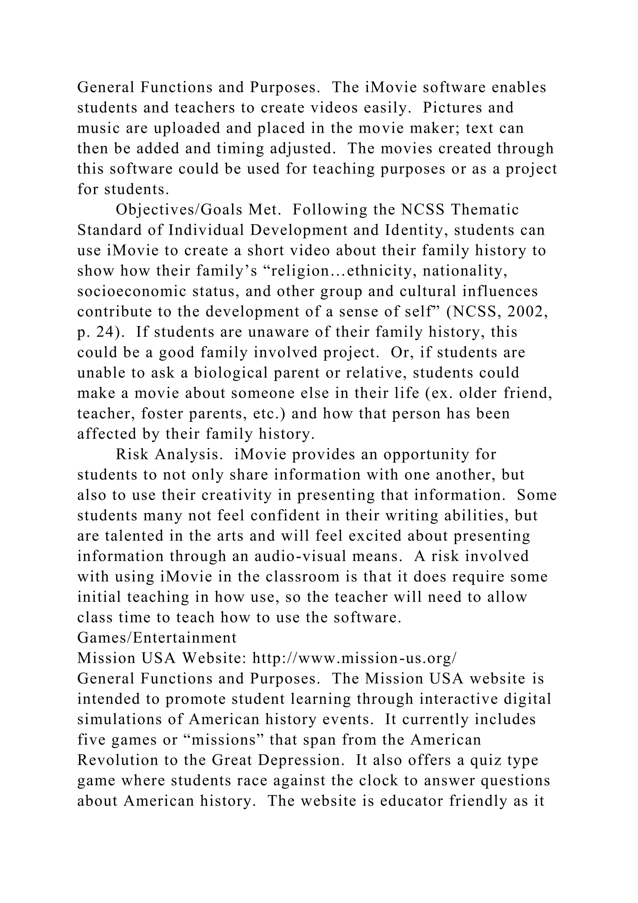General Functions and Purposes. The iMovie software enables
students and teachers to create videos easily. Pictures and
music are uploaded and placed in the movie maker; text can
then be added and timing adjusted. The movies created through
this software could be used for teaching purposes or as a project
for students.
Objectives/Goals Met. Following the NCSS Thematic
Standard of Individual Development and Identity, students can
use iMovie to create a short video about their family history to
show how their family’s “religion…ethnicity, nationality,
socioeconomic status, and other group and cultural influences
contribute to the development of a sense of self” (NCSS, 2002,
p. 24). If students are unaware of their family history, this
could be a good family involved project. Or, if students are
unable to ask a biological parent or relative, students could
make a movie about someone else in their life (ex. older friend,
teacher, foster parents, etc.) and how that person has been
affected by their family history.
Risk Analysis. iMovie provides an opportunity for
students to not only share information with one another, but
also to use their creativity in presenting that information. Some
students many not feel confident in their writing abilities, but
are talented in the arts and will feel excited about presenting
information through an audio-visual means. A risk involved
with using iMovie in the classroom is that it does require some
initial teaching in how use, so the teacher will need to allow
class time to teach how to use the software.
Games/Entertainment
Mission USA Website: http://www.mission-us.org/
General Functions and Purposes. The Mission USA website is
intended to promote student learning through interactive digital
simulations of American history events. It currently includes
five games or “missions” that span from the American
Revolution to the Great Depression. It also offers a quiz type
game where students race against the clock to answer questions
about American history. The website is educator friendly as it
 