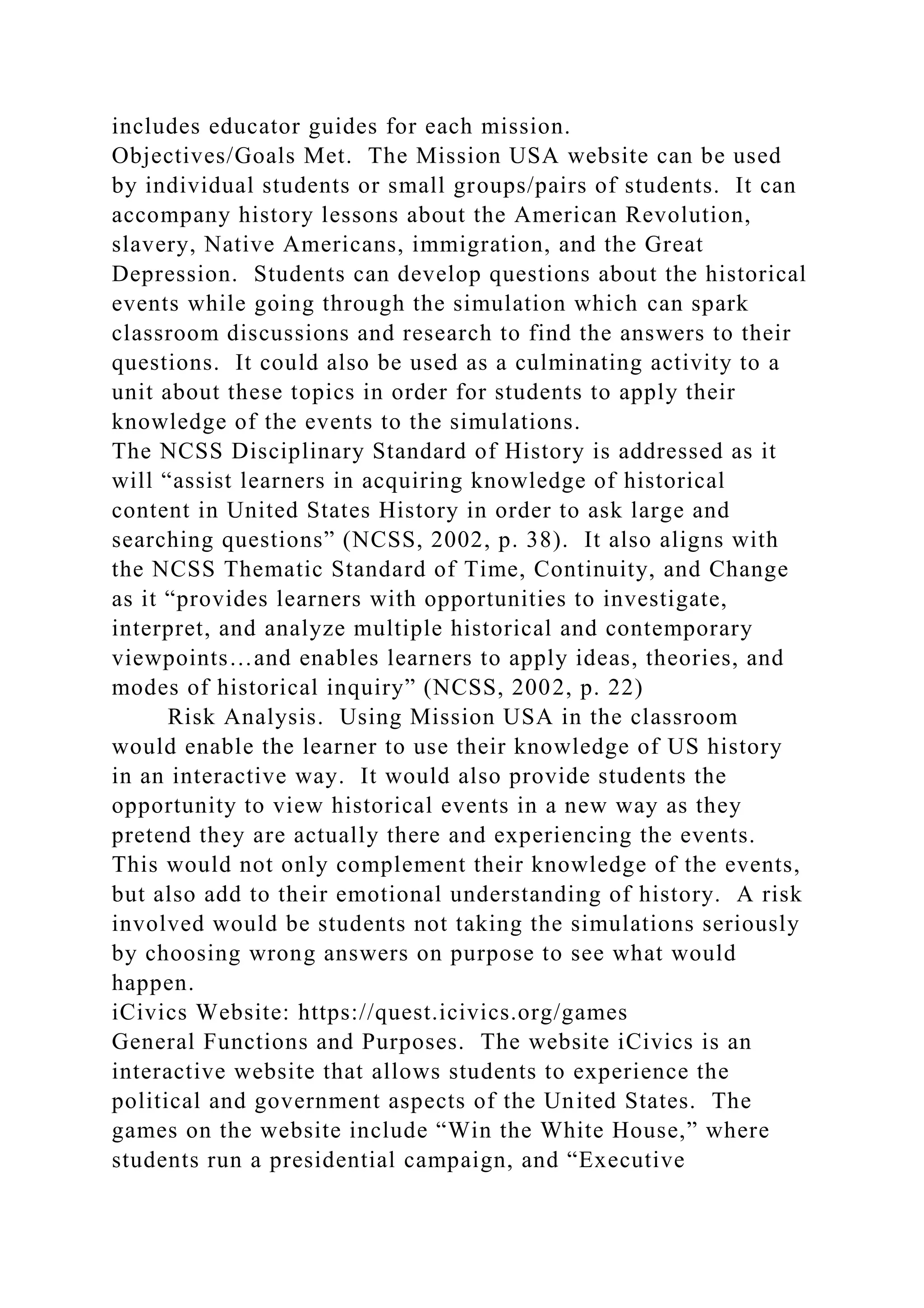 includes educator guides for each mission.
Objectives/Goals Met. The Mission USA website can be used
by individual students or small groups/pairs of students. It can
accompany history lessons about the American Revolution,
slavery, Native Americans, immigration, and the Great
Depression. Students can develop questions about the historical
events while going through the simulation which can spark
classroom discussions and research to find the answers to their
questions. It could also be used as a culminating activity to a
unit about these topics in order for students to apply their
knowledge of the events to the simulations.
The NCSS Disciplinary Standard of History is addressed as it
will “assist learners in acquiring knowledge of historical
content in United States History in order to ask large and
searching questions” (NCSS, 2002, p. 38). It also aligns with
the NCSS Thematic Standard of Time, Continuity, and Change
as it “provides learners with opportunities to investigate,
interpret, and analyze multiple historical and contemporary
viewpoints…and enables learners to apply ideas, theories, and
modes of historical inquiry” (NCSS, 2002, p. 22)
Risk Analysis. Using Mission USA in the classroom
would enable the learner to use their knowledge of US history
in an interactive way. It would also provide students the
opportunity to view historical events in a new way as they
pretend they are actually there and experiencing the events.
This would not only complement their knowledge of the events,
but also add to their emotional understanding of history. A risk
involved would be students not taking the simulations seriously
by choosing wrong answers on purpose to see what would
happen.
iCivics Website: https://quest.icivics.org/games
General Functions and Purposes. The website iCivics is an
interactive website that allows students to experience the
political and government aspects of the United States. The
games on the website include “Win the White House,” where
students run a presidential campaign, and “Executive
 