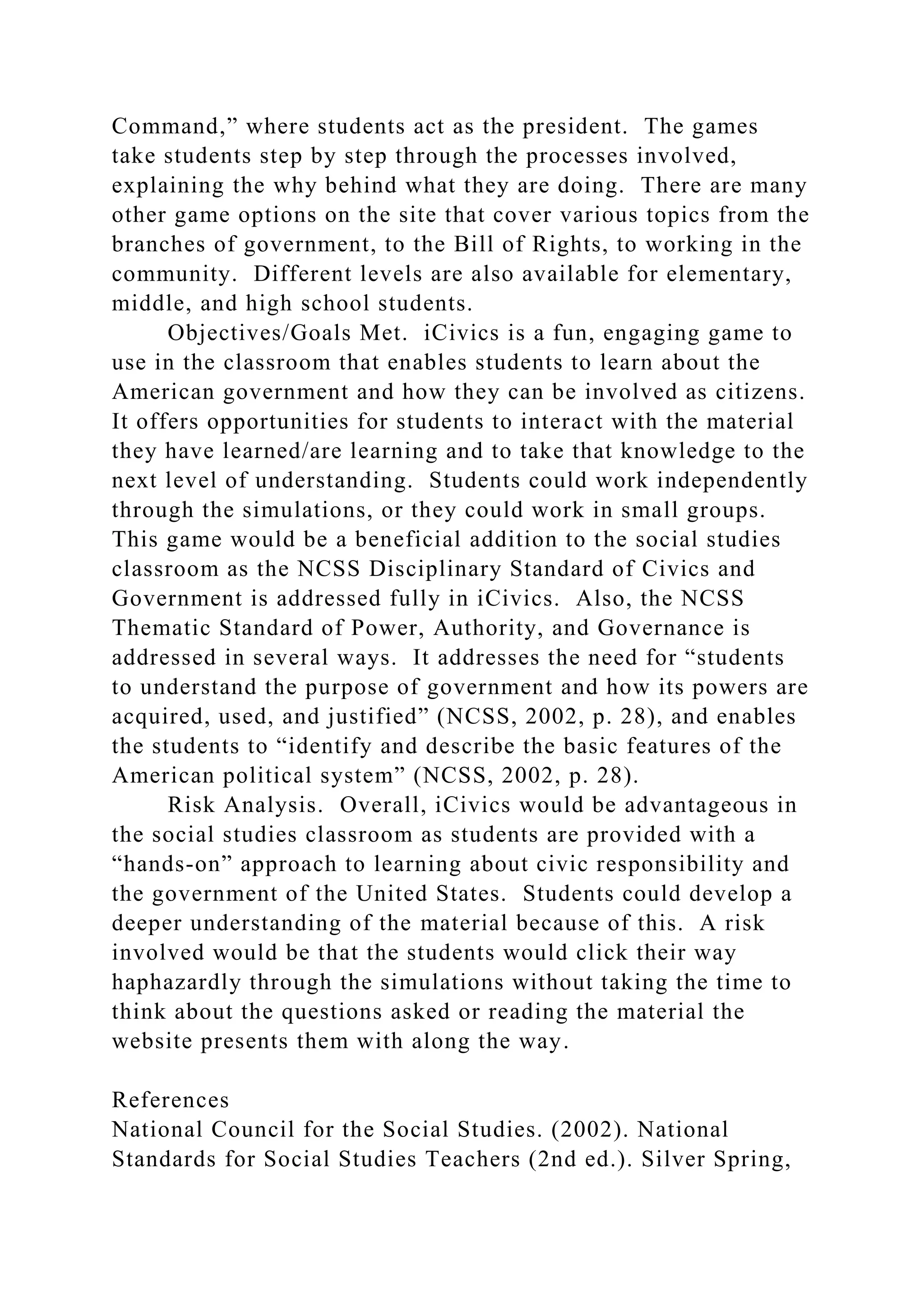 Command,” where students act as the president. The games
take students step by step through the processes involved,
explaining the why behind what they are doing. There are many
other game options on the site that cover various topics from the
branches of government, to the Bill of Rights, to working in the
community. Different levels are also available for elementary,
middle, and high school students.
Objectives/Goals Met. iCivics is a fun, engaging game to
use in the classroom that enables students to learn about the
American government and how they can be involved as citizens.
It offers opportunities for students to interact with the material
they have learned/are learning and to take that knowledge to the
next level of understanding. Students could work independently
through the simulations, or they could work in small groups.
This game would be a beneficial addition to the social studies
classroom as the NCSS Disciplinary Standard of Civics and
Government is addressed fully in iCivics. Also, the NCSS
Thematic Standard of Power, Authority, and Governance is
addressed in several ways. It addresses the need for “students
to understand the purpose of government and how its powers are
acquired, used, and justified” (NCSS, 2002, p. 28), and enables
the students to “identify and describe the basic features of the
American political system” (NCSS, 2002, p. 28).
Risk Analysis. Overall, iCivics would be advantageous in
the social studies classroom as students are provided with a
“hands-on” approach to learning about civic responsibility and
the government of the United States. Students could develop a
deeper understanding of the material because of this. A risk
involved would be that the students would click their way
haphazardly through the simulations without taking the time to
think about the questions asked or reading the material the
website presents them with along the way.
References
National Council for the Social Studies. (2002). National
Standards for Social Studies Teachers (2nd ed.). Silver Spring,
 