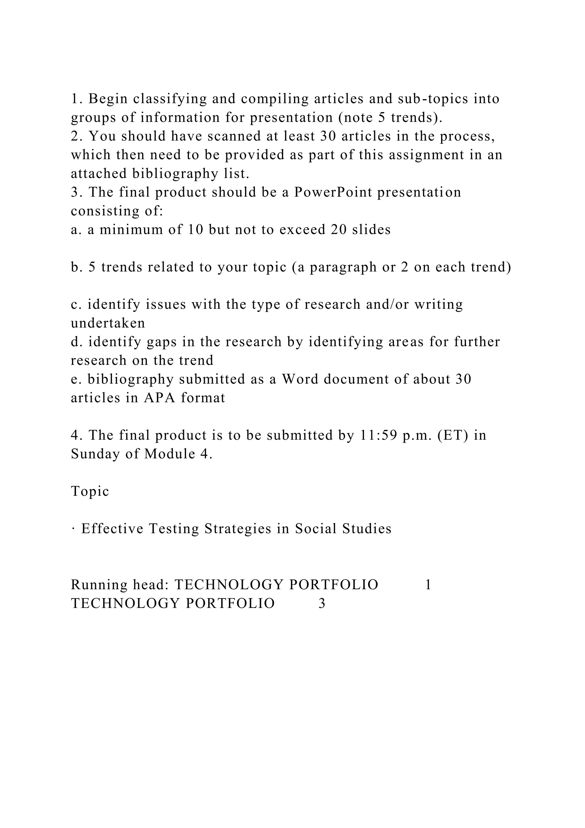 1. Begin classifying and compiling articles and sub-topics into
groups of information for presentation (note 5 trends).
2. You should have scanned at least 30 articles in the process,
which then need to be provided as part of this assignment in an
attached bibliography list.
3. The final product should be a PowerPoint presentation
consisting of:
a. a minimum of 10 but not to exceed 20 slides
b. 5 trends related to your topic (a paragraph or 2 on each trend)
c. identify issues with the type of research and/or writing
undertaken
d. identify gaps in the research by identifying areas for further
research on the trend
e. bibliography submitted as a Word document of about 30
articles in APA format
4. The final product is to be submitted by 11:59 p.m. (ET) in
Sunday of Module 4.
Topic
· Effective Testing Strategies in Social Studies
Running head: TECHNOLOGY PORTFOLIO 1
TECHNOLOGY PORTFOLIO 3
 