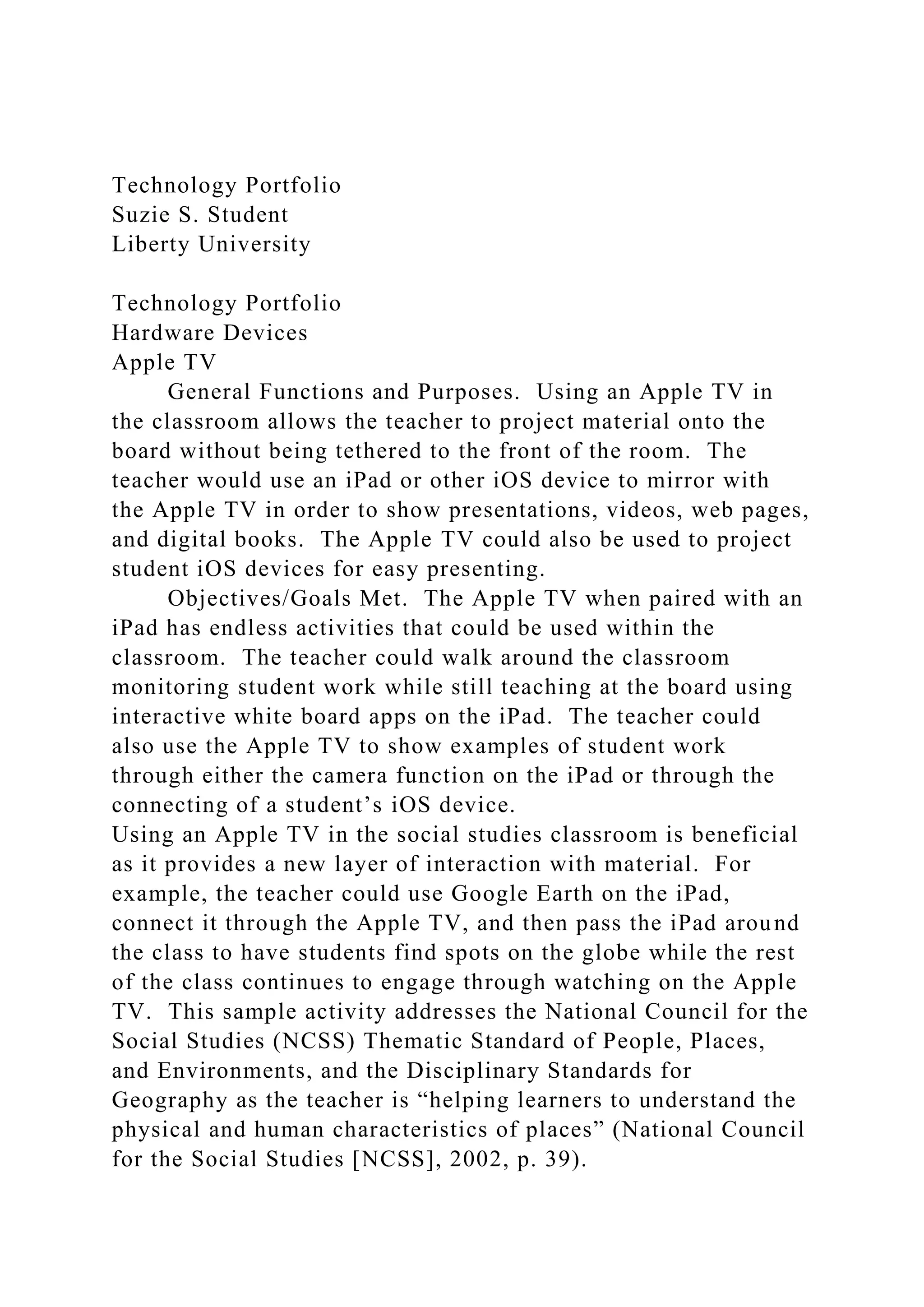 Technology Portfolio
Suzie S. Student
Liberty University
Technology Portfolio
Hardware Devices
Apple TV
General Functions and Purposes. Using an Apple TV in
the classroom allows the teacher to project material onto the
board without being tethered to the front of the room. The
teacher would use an iPad or other iOS device to mirror with
the Apple TV in order to show presentations, videos, web pages,
and digital books. The Apple TV could also be used to project
student iOS devices for easy presenting.
Objectives/Goals Met. The Apple TV when paired with an
iPad has endless activities that could be used within the
classroom. The teacher could walk around the classroom
monitoring student work while still teaching at the board using
interactive white board apps on the iPad. The teacher could
also use the Apple TV to show examples of student work
through either the camera function on the iPad or through the
connecting of a student’s iOS device.
Using an Apple TV in the social studies classroom is beneficial
as it provides a new layer of interaction with material. For
example, the teacher could use Google Earth on the iPad,
connect it through the Apple TV, and then pass the iPad around
the class to have students find spots on the globe while the rest
of the class continues to engage through watching on the Apple
TV. This sample activity addresses the National Council for the
Social Studies (NCSS) Thematic Standard of People, Places,
and Environments, and the Disciplinary Standards for
Geography as the teacher is “helping learners to understand the
physical and human characteristics of places” (National Council
for the Social Studies [NCSS], 2002, p. 39).
 