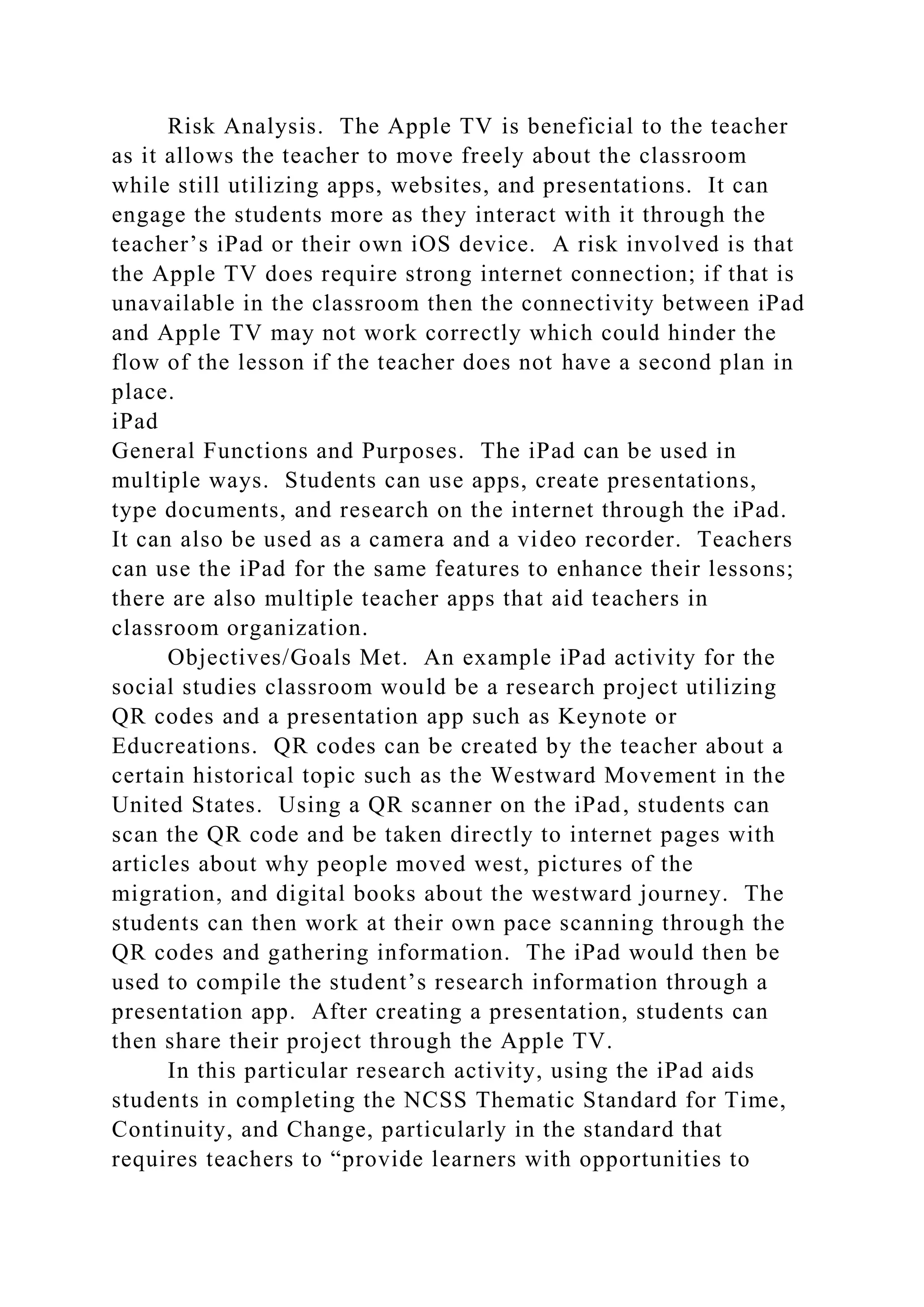 Risk Analysis. The Apple TV is beneficial to the teacher
as it allows the teacher to move freely about the classroom
while still utilizing apps, websites, and presentations. It can
engage the students more as they interact with it through the
teacher’s iPad or their own iOS device. A risk involved is that
the Apple TV does require strong internet connection; if that is
unavailable in the classroom then the connectivity between iPad
and Apple TV may not work correctly which could hinder the
flow of the lesson if the teacher does not have a second plan in
place.
iPad
General Functions and Purposes. The iPad can be used in
multiple ways. Students can use apps, create presentations,
type documents, and research on the internet through the iPad.
It can also be used as a camera and a video recorder. Teachers
can use the iPad for the same features to enhance their lessons;
there are also multiple teacher apps that aid teachers in
classroom organization.
Objectives/Goals Met. An example iPad activity for the
social studies classroom would be a research project utilizing
QR codes and a presentation app such as Keynote or
Educreations. QR codes can be created by the teacher about a
certain historical topic such as the Westward Movement in the
United States. Using a QR scanner on the iPad, students can
scan the QR code and be taken directly to internet pages with
articles about why people moved west, pictures of the
migration, and digital books about the westward journey. The
students can then work at their own pace scanning through the
QR codes and gathering information. The iPad would then be
used to compile the student’s research information through a
presentation app. After creating a presentation, students can
then share their project through the Apple TV.
In this particular research activity, using the iPad aids
students in completing the NCSS Thematic Standard for Time,
Continuity, and Change, particularly in the standard that
requires teachers to “provide learners with opportunities to
 
