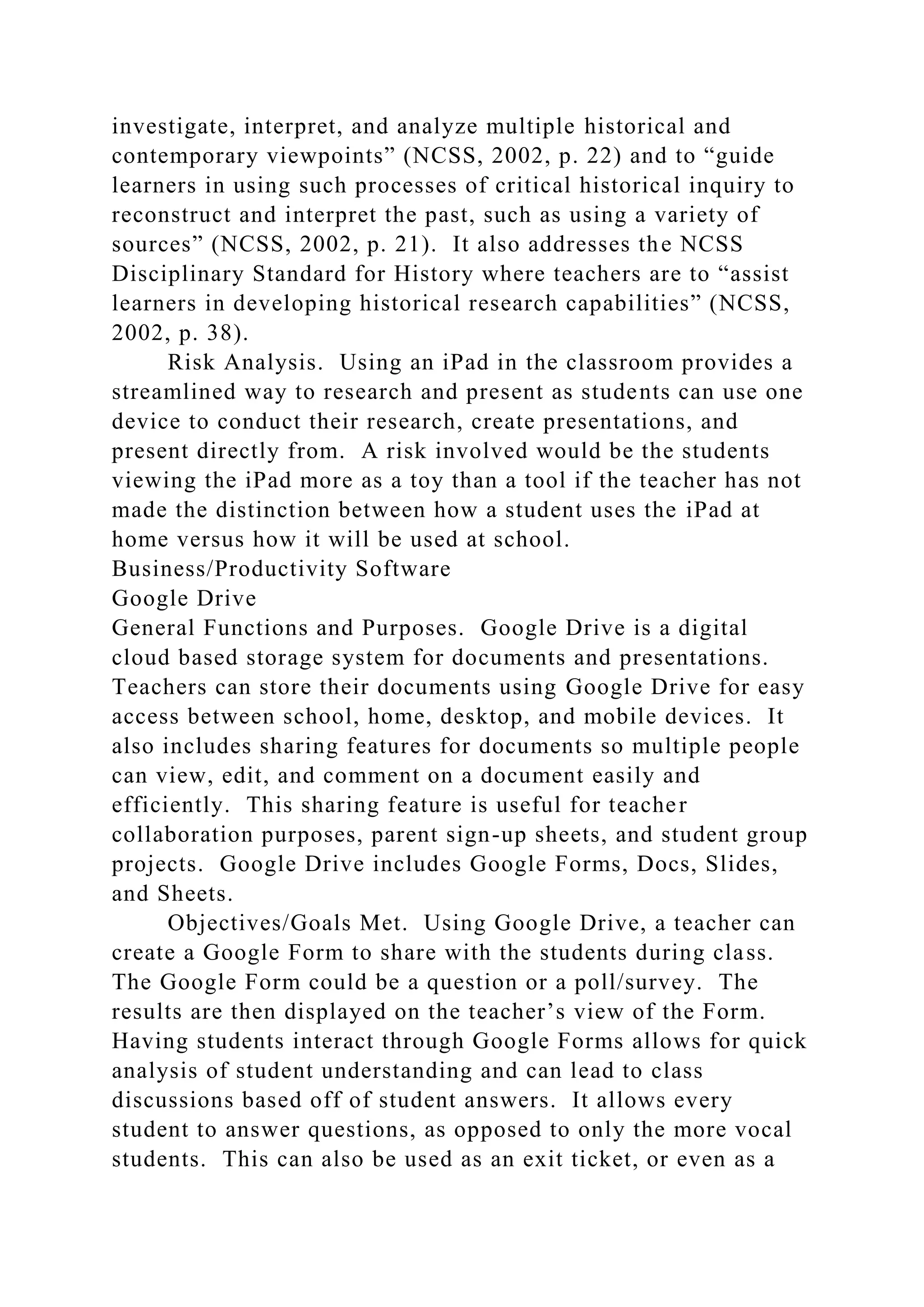 investigate, interpret, and analyze multiple historical and
contemporary viewpoints” (NCSS, 2002, p. 22) and to “guide
learners in using such processes of critical historical inquiry to
reconstruct and interpret the past, such as using a variety of
sources” (NCSS, 2002, p. 21). It also addresses the NCSS
Disciplinary Standard for History where teachers are to “assist
learners in developing historical research capabilities” (NCSS,
2002, p. 38).
Risk Analysis. Using an iPad in the classroom provides a
streamlined way to research and present as students can use one
device to conduct their research, create presentations, and
present directly from. A risk involved would be the students
viewing the iPad more as a toy than a tool if the teacher has not
made the distinction between how a student uses the iPad at
home versus how it will be used at school.
Business/Productivity Software
Google Drive
General Functions and Purposes. Google Drive is a digital
cloud based storage system for documents and presentations.
Teachers can store their documents using Google Drive for easy
access between school, home, desktop, and mobile devices. It
also includes sharing features for documents so multiple people
can view, edit, and comment on a document easily and
efficiently. This sharing feature is useful for teacher
collaboration purposes, parent sign-up sheets, and student group
projects. Google Drive includes Google Forms, Docs, Slides,
and Sheets.
Objectives/Goals Met. Using Google Drive, a teacher can
create a Google Form to share with the students during class.
The Google Form could be a question or a poll/survey. The
results are then displayed on the teacher’s view of the Form.
Having students interact through Google Forms allows for quick
analysis of student understanding and can lead to class
discussions based off of student answers. It allows every
student to answer questions, as opposed to only the more vocal
students. This can also be used as an exit ticket, or even as a
 