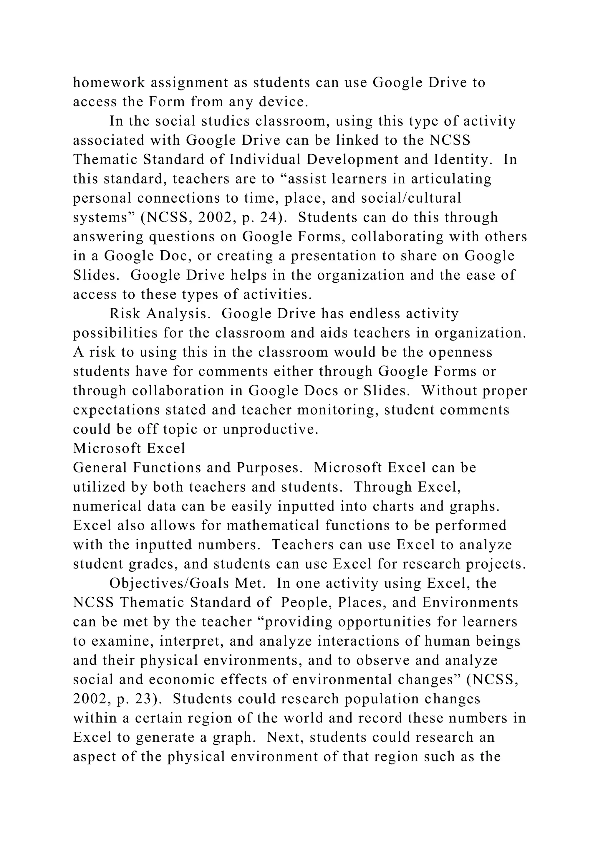 homework assignment as students can use Google Drive to
access the Form from any device.
In the social studies classroom, using this type of activity
associated with Google Drive can be linked to the NCSS
Thematic Standard of Individual Development and Identity. In
this standard, teachers are to “assist learners in articulating
personal connections to time, place, and social/cultural
systems” (NCSS, 2002, p. 24). Students can do this through
answering questions on Google Forms, collaborating with others
in a Google Doc, or creating a presentation to share on Google
Slides. Google Drive helps in the organization and the ease of
access to these types of activities.
Risk Analysis. Google Drive has endless activity
possibilities for the classroom and aids teachers in organization.
A risk to using this in the classroom would be the openness
students have for comments either through Google Forms or
through collaboration in Google Docs or Slides. Without proper
expectations stated and teacher monitoring, student comments
could be off topic or unproductive.
Microsoft Excel
General Functions and Purposes. Microsoft Excel can be
utilized by both teachers and students. Through Excel,
numerical data can be easily inputted into charts and graphs.
Excel also allows for mathematical functions to be performed
with the inputted numbers. Teachers can use Excel to analyze
student grades, and students can use Excel for research projects.
Objectives/Goals Met. In one activity using Excel, the
NCSS Thematic Standard of People, Places, and Environments
can be met by the teacher “providing opportunities for learners
to examine, interpret, and analyze interactions of human beings
and their physical environments, and to observe and analyze
social and economic effects of environmental changes” (NCSS,
2002, p. 23). Students could research population changes
within a certain region of the world and record these numbers in
Excel to generate a graph. Next, students could research an
aspect of the physical environment of that region such as the
 