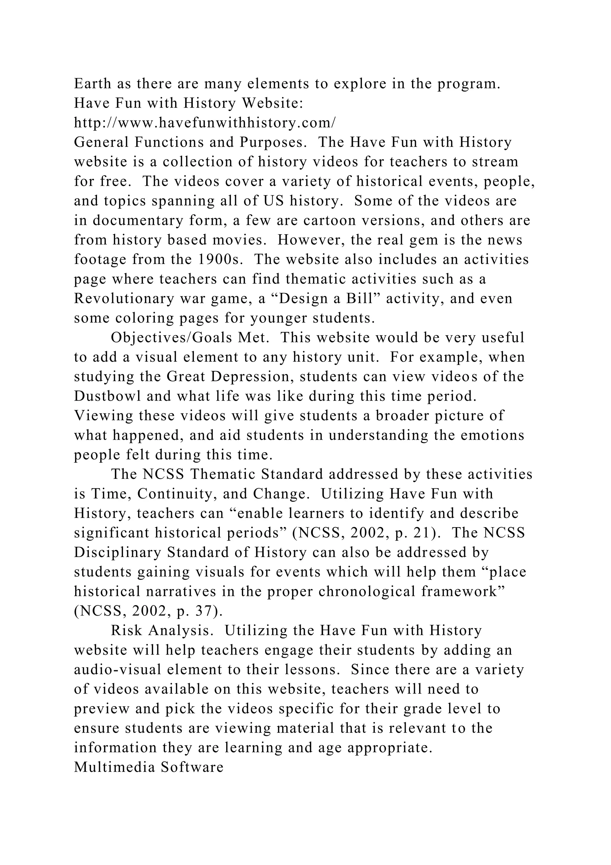 Earth as there are many elements to explore in the program.
Have Fun with History Website:
http://www.havefunwithhistory.com/
General Functions and Purposes. The Have Fun with History
website is a collection of history videos for teachers to stream
for free. The videos cover a variety of historical events, people,
and topics spanning all of US history. Some of the videos are
in documentary form, a few are cartoon versions, and others are
from history based movies. However, the real gem is the news
footage from the 1900s. The website also includes an activities
page where teachers can find thematic activities such as a
Revolutionary war game, a “Design a Bill” activity, and even
some coloring pages for younger students.
Objectives/Goals Met. This website would be very useful
to add a visual element to any history unit. For example, when
studying the Great Depression, students can view videos of the
Dustbowl and what life was like during this time period.
Viewing these videos will give students a broader picture of
what happened, and aid students in understanding the emotions
people felt during this time.
The NCSS Thematic Standard addressed by these activities
is Time, Continuity, and Change. Utilizing Have Fun with
History, teachers can “enable learners to identify and describe
significant historical periods” (NCSS, 2002, p. 21). The NCSS
Disciplinary Standard of History can also be addressed by
students gaining visuals for events which will help them “place
historical narratives in the proper chronological framework”
(NCSS, 2002, p. 37).
Risk Analysis. Utilizing the Have Fun with History
website will help teachers engage their students by adding an
audio-visual element to their lessons. Since there are a variety
of videos available on this website, teachers will need to
preview and pick the videos specific for their grade level to
ensure students are viewing material that is relevant to the
information they are learning and age appropriate.
Multimedia Software
 