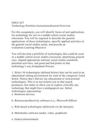 EDUC 637
Technology Portfolio InstructionsGeneral Overview
For this assignment, you will identify forms of and applications
for technology for use in a middle school social studies
classroom. You will be required to describe the general
applications of these technologies, specific applied activities in
the general social studies arena, and provide an
evaluation.Learning Objective
You will develop a portfolio of technologies that could be used
in a middle school social studies classroom, identifying general
uses, aligned appropriate national social studies standards,
potential activities, and good and bad points to that
technology’s use.Assignment Process
1. Select 10 technologies (defined below) that can be used in an
educational setting/environment for each of the categories listed
below. Notice that I did not say educational or instructional
technologies. This is to not restrict you to that search
parameter, but rather to allow you to explore critically any
technology that might have a pedagogical use. Select
technologies representing:
a. Hardware devices
b. Business/productivity software (i.e., Microsoft Office)
c. Web-based technologies (delivered via the Internet)
d. Multimedia software (audio, video, graphical)
e. Games/entertainment
 