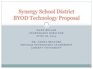 Synergy School District
BYOD Technology Proposal
DANA MILLER
TECHNOLOGY DIRECTOR
JUNE 28, 2013
DR. VONDA BEAVERS
EDUC638 TECHNOLOGY LEADERSHIP
LIBERTY UNIVERSITY

 