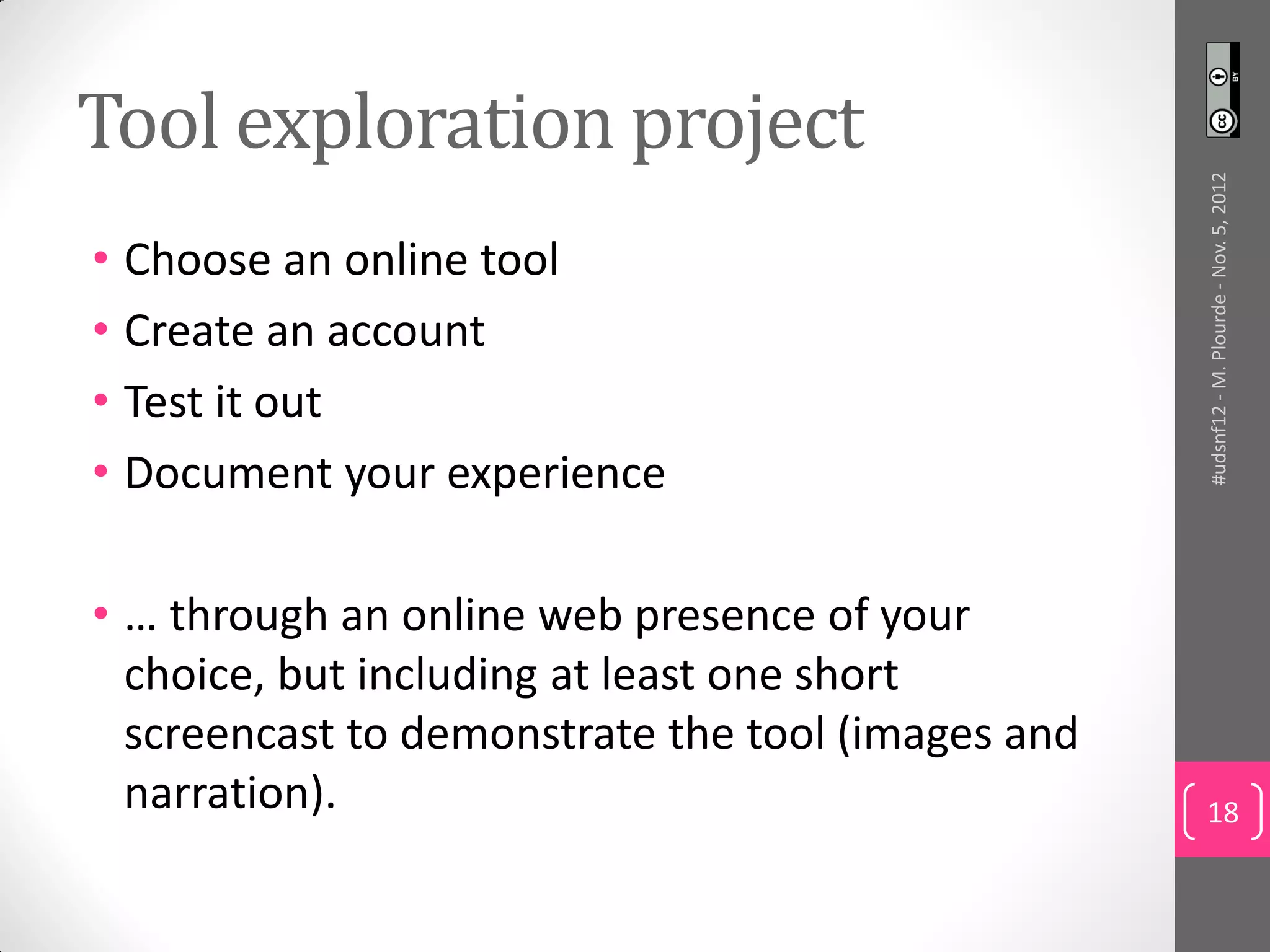 Tool exploration project




                                                   #udsnf12 - M. Plourde - Nov. 5, 2012
• Choose an online tool
• Create an account
• Test it out
• Document your experience

• … through an online web presence of your
  choice, but including at least one short
  screencast to demonstrate the tool (images and
  narration).                                      18
 