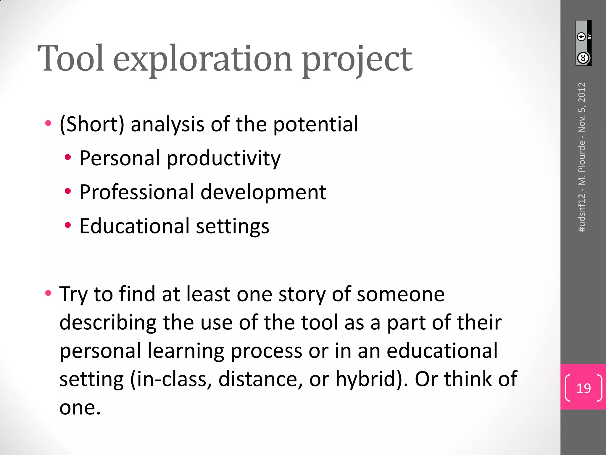 Tool exploration project




                                                         #udsnf12 - M. Plourde - Nov. 5, 2012
• (Short) analysis of the potential
   • Personal productivity
   • Professional development
   • Educational settings

• Try to find at least one story of someone
  describing the use of the tool as a part of their
  personal learning process or in an educational
  setting (in-class, distance, or hybrid). Or think of   19
  one.
 