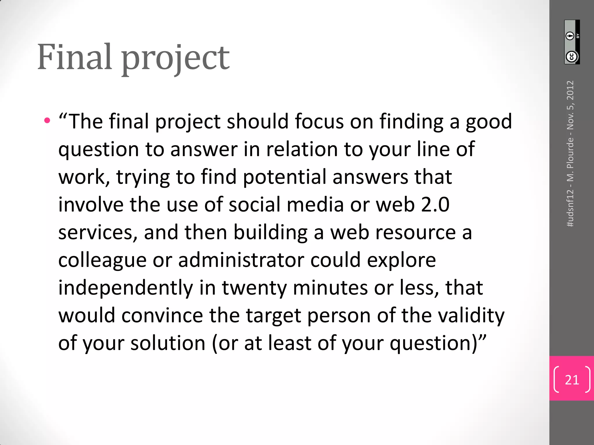 Final project




                                                      #udsnf12 - M. Plourde - Nov. 5, 2012
• “The final project should focus on finding a good
  question to answer in relation to your line of
  work, trying to find potential answers that
  involve the use of social media or web 2.0
  services, and then building a web resource a
  colleague or administrator could explore
  independently in twenty minutes or less, that
  would convince the target person of the validity
  of your solution (or at least of your question)”
                                                      21
 