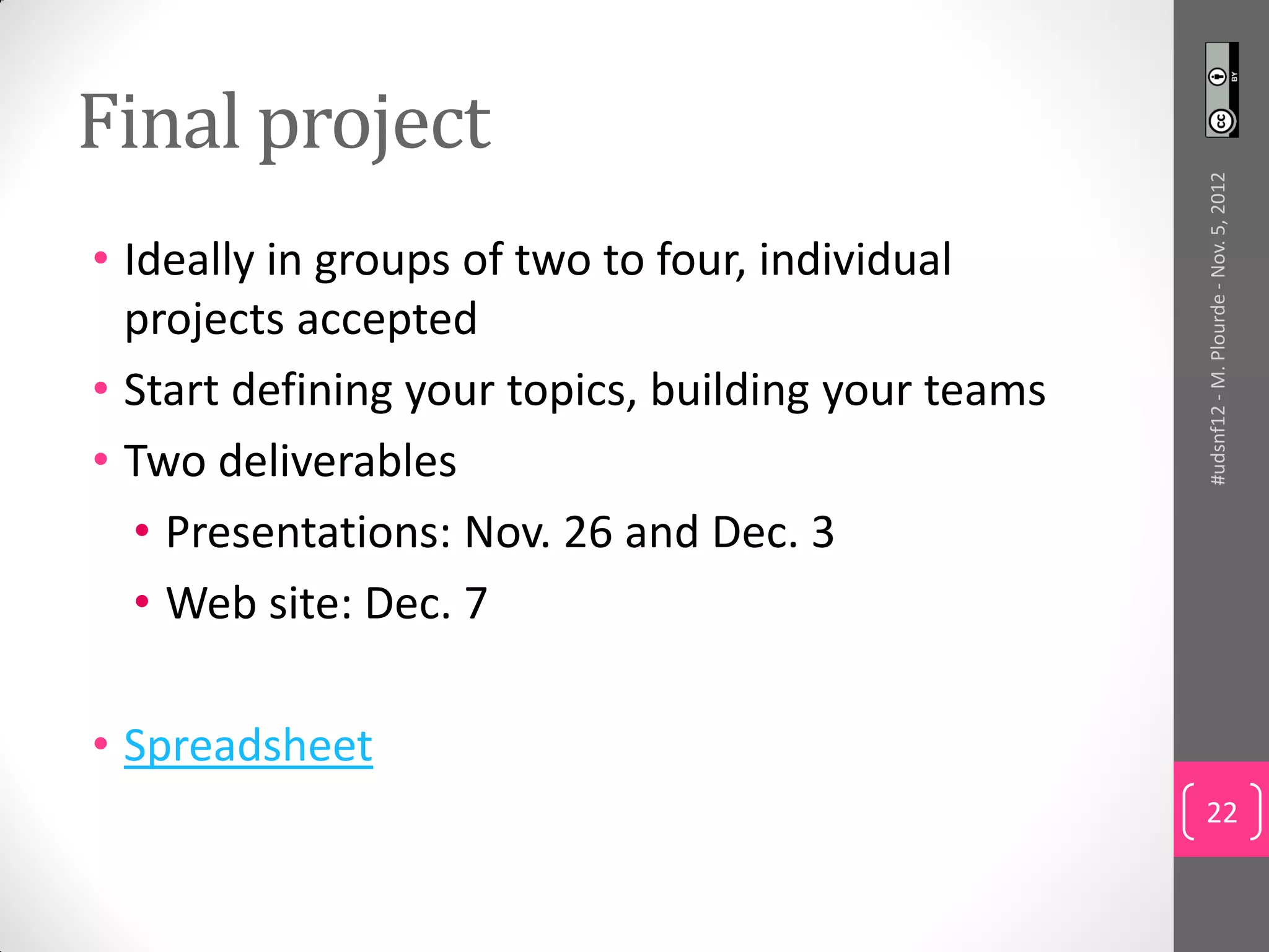 Final project




                                                    #udsnf12 - M. Plourde - Nov. 5, 2012
• Ideally in groups of two to four, individual
  projects accepted
• Start defining your topics, building your teams
• Two deliverables
   • Presentations: Nov. 26 and Dec. 3
   • Web site: Dec. 7

• Spreadsheet
                                                    22
 