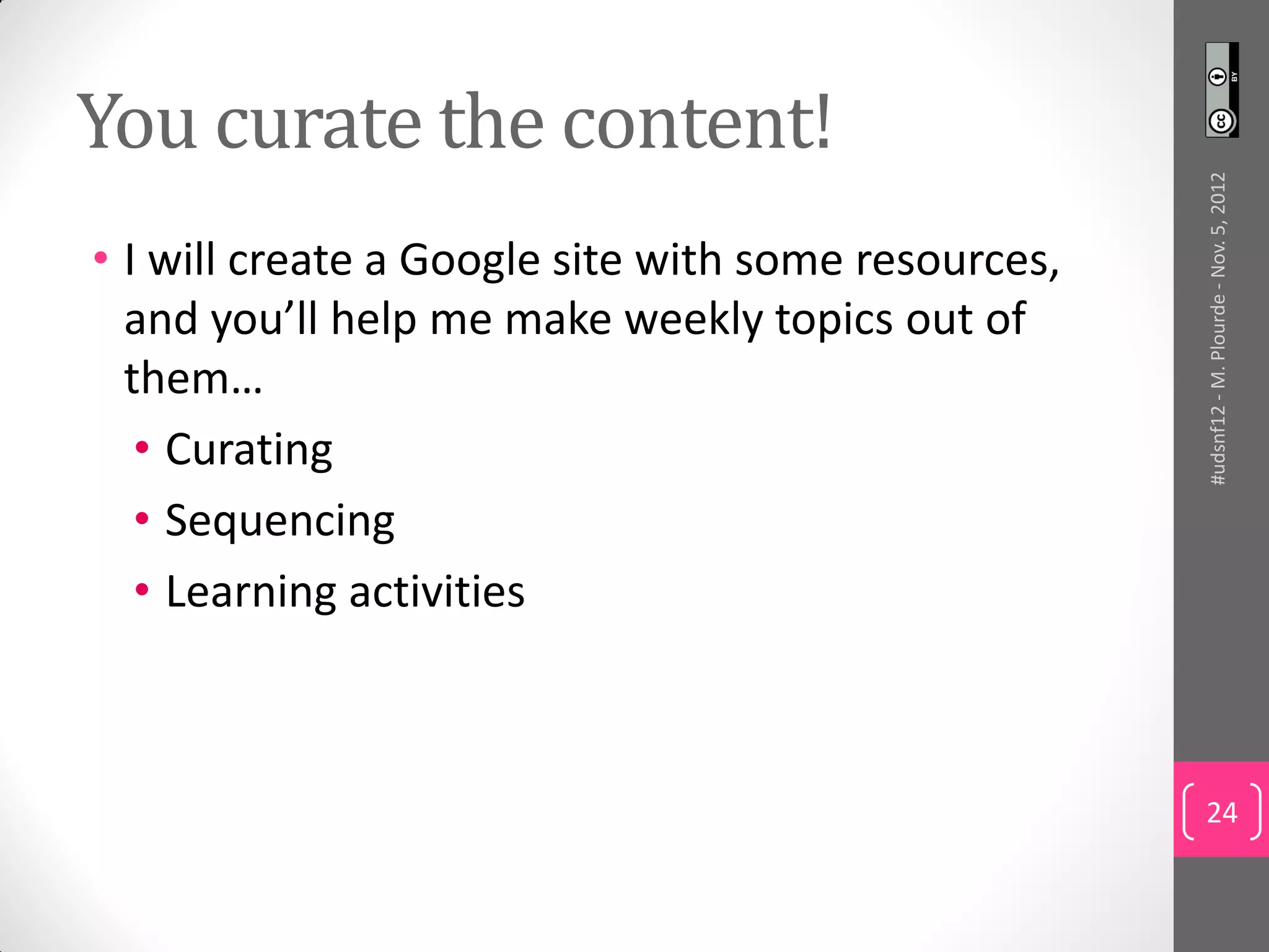 You curate the content!




                                                     #udsnf12 - M. Plourde - Nov. 5, 2012
• I will create a Google site with some resources,
  and you’ll help me make weekly topics out of
  them…
   • Curating
   • Sequencing
   • Learning activities



                                                     24
 