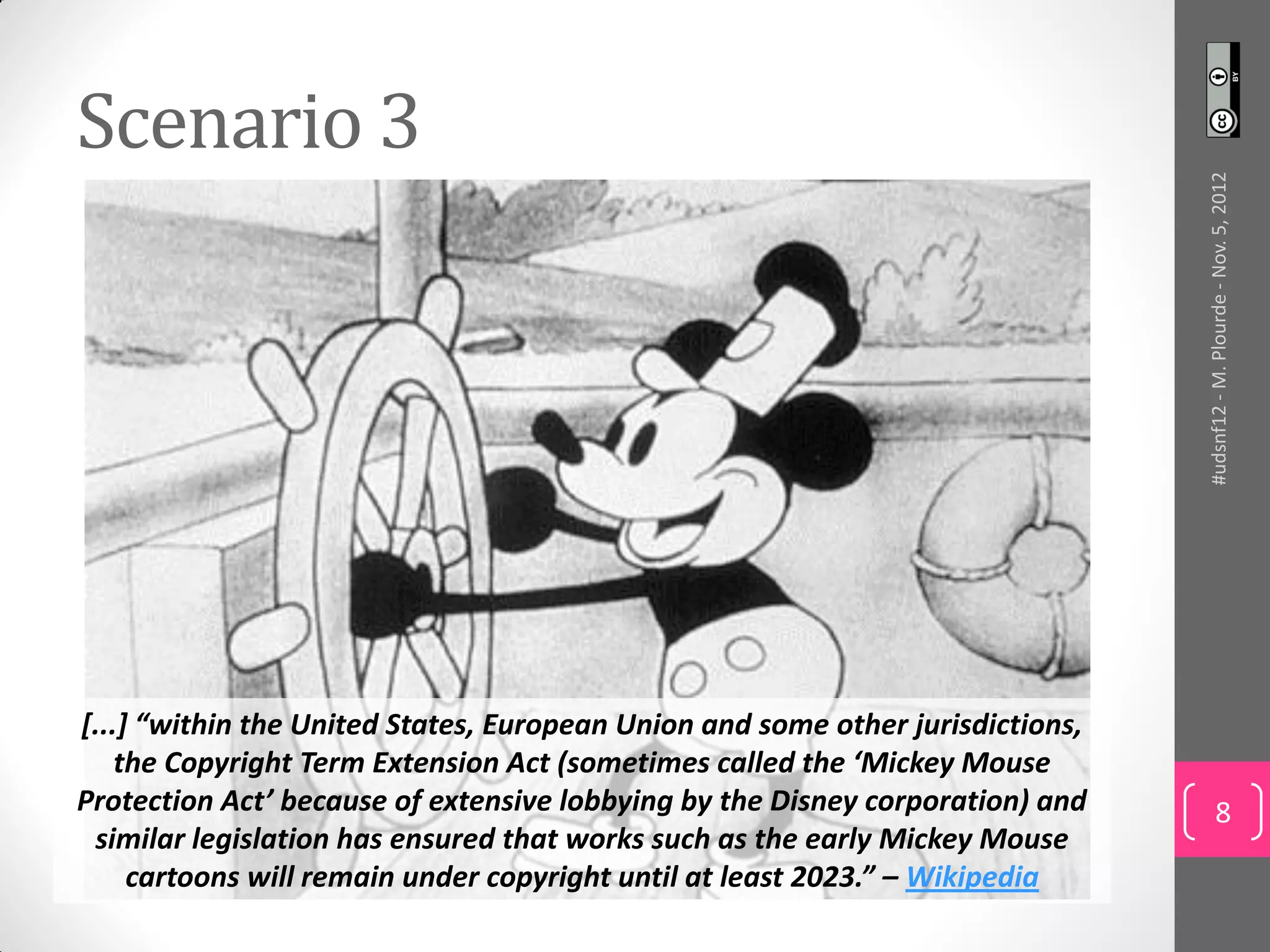 Scenario 3




                                                                                #udsnf12 - M. Plourde - Nov. 5, 2012
[...] “within the United States, European Union and some other jurisdictions,
    the Copyright Term Extension Act (sometimes called the ‘Mickey Mouse
Protection Act’ because of extensive lobbying by the Disney corporation) and             8
 similar legislation has ensured that works such as the early Mickey Mouse
     cartoons will remain under copyright until at least 2023.” – Wikipedia
 