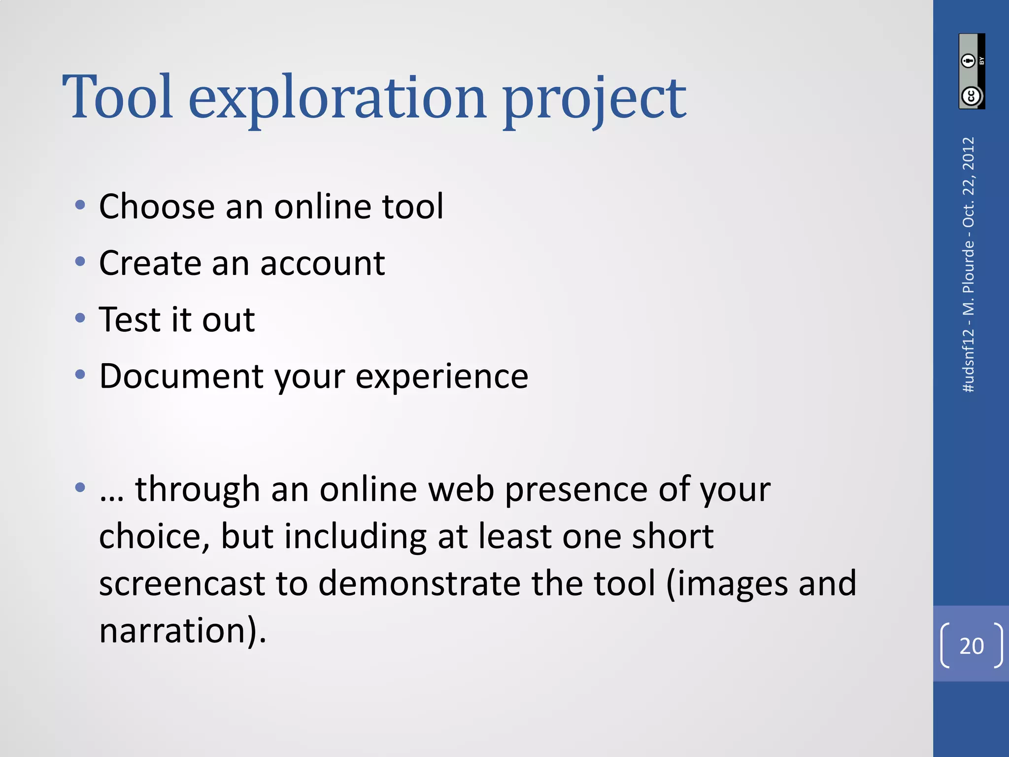 Tool exploration project




                                                   #udsnf12 - M. Plourde - Oct. 22, 2012
• Choose an online tool
• Create an account
• Test it out
• Document your experience

• … through an online web presence of your
  choice, but including at least one short
  screencast to demonstrate the tool (images and
  narration).                                        20
 