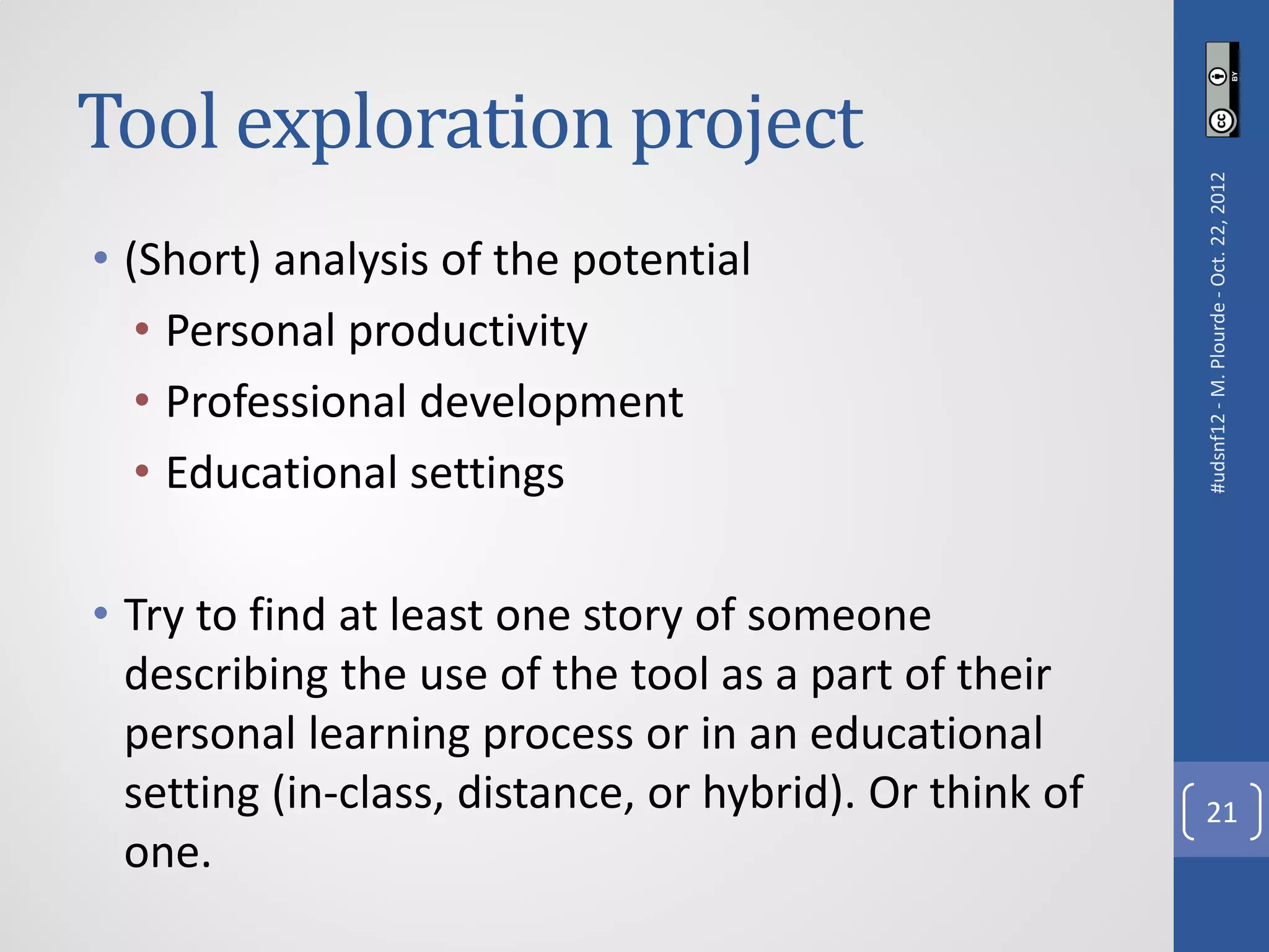 Tool exploration project




                                                         #udsnf12 - M. Plourde - Oct. 22, 2012
• (Short) analysis of the potential
   • Personal productivity
   • Professional development
   • Educational settings

• Try to find at least one story of someone
  describing the use of the tool as a part of their
  personal learning process or in an educational
  setting (in-class, distance, or hybrid). Or think of     21
  one.
 