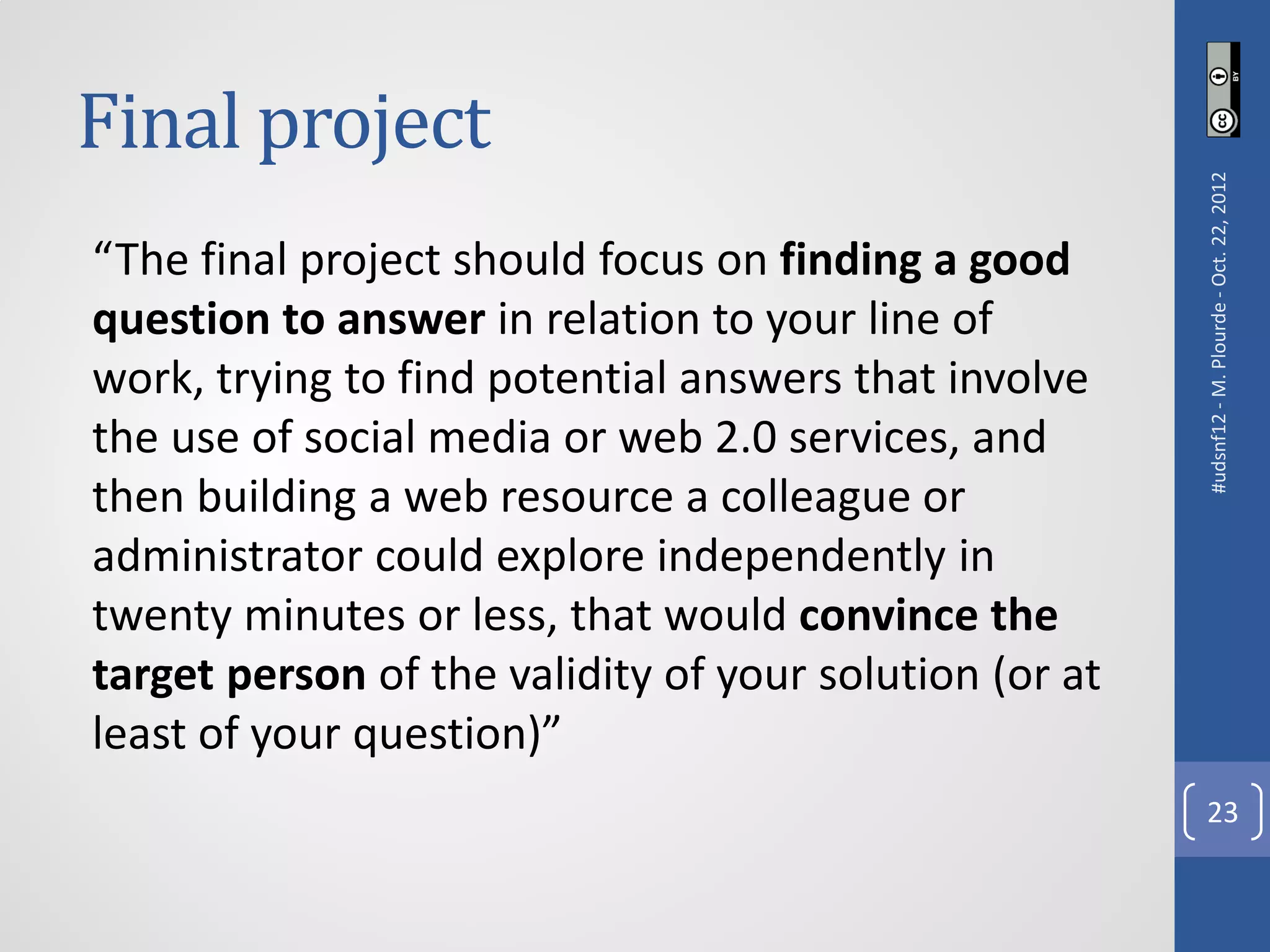Final project




                                                        #udsnf12 - M. Plourde - Oct. 22, 2012
“The final project should focus on finding a good
question to answer in relation to your line of
work, trying to find potential answers that involve
the use of social media or web 2.0 services, and
then building a web resource a colleague or
administrator could explore independently in
twenty minutes or less, that would convince the
target person of the validity of your solution (or at
least of your question)”
                                                          23
 
