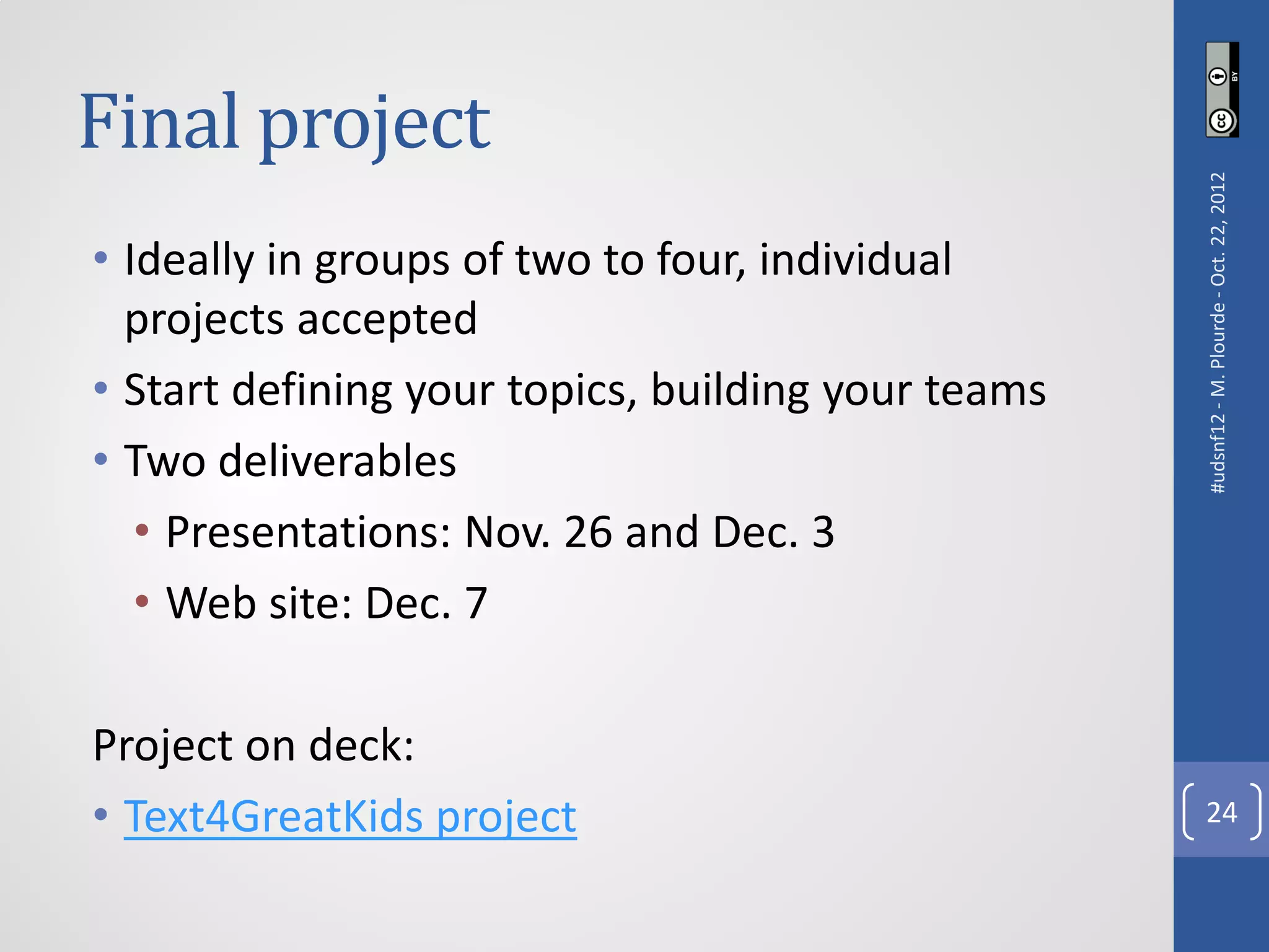 Final project




                                                    #udsnf12 - M. Plourde - Oct. 22, 2012
• Ideally in groups of two to four, individual
  projects accepted
• Start defining your topics, building your teams
• Two deliverables
   • Presentations: Nov. 26 and Dec. 3
   • Web site: Dec. 7

Project on deck:
• Text4GreatKids project                              24
 