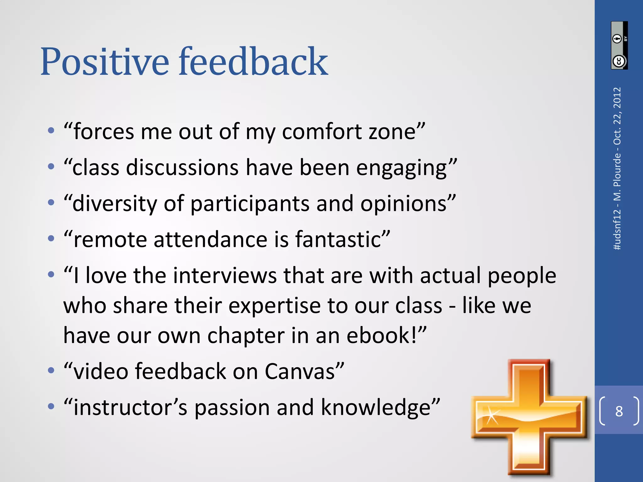 Positive feedback




                                                       #udsnf12 - M. Plourde - Oct. 22, 2012
• “forces me out of my comfort zone”
• “class discussions have been engaging”
• “diversity of participants and opinions”
• “remote attendance is fantastic”
• “I love the interviews that are with actual people
  who share their expertise to our class - like we
  have our own chapter in an ebook!”
• “video feedback on Canvas”
• “instructor’s passion and knowledge”                              8
 