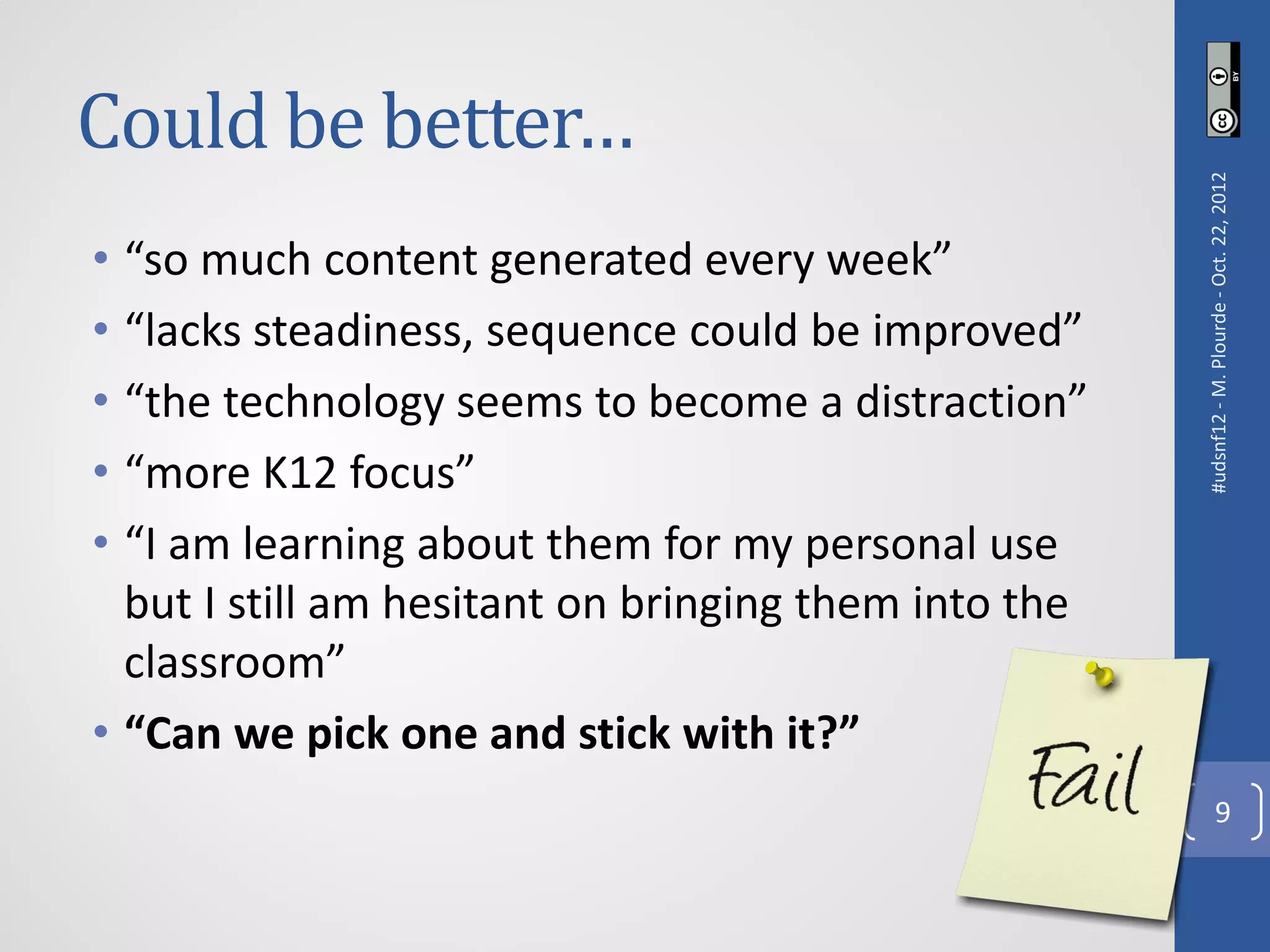 Could be better…




                                                      #udsnf12 - M. Plourde - Oct. 22, 2012
• “so much content generated every week”
• “lacks steadiness, sequence could be improved”
• “the technology seems to become a distraction”
• “more K12 focus”
• “I am learning about them for my personal use
  but I still am hesitant on bringing them into the
  classroom”
• “Can we pick one and stick with it?”
                                                                   9
 