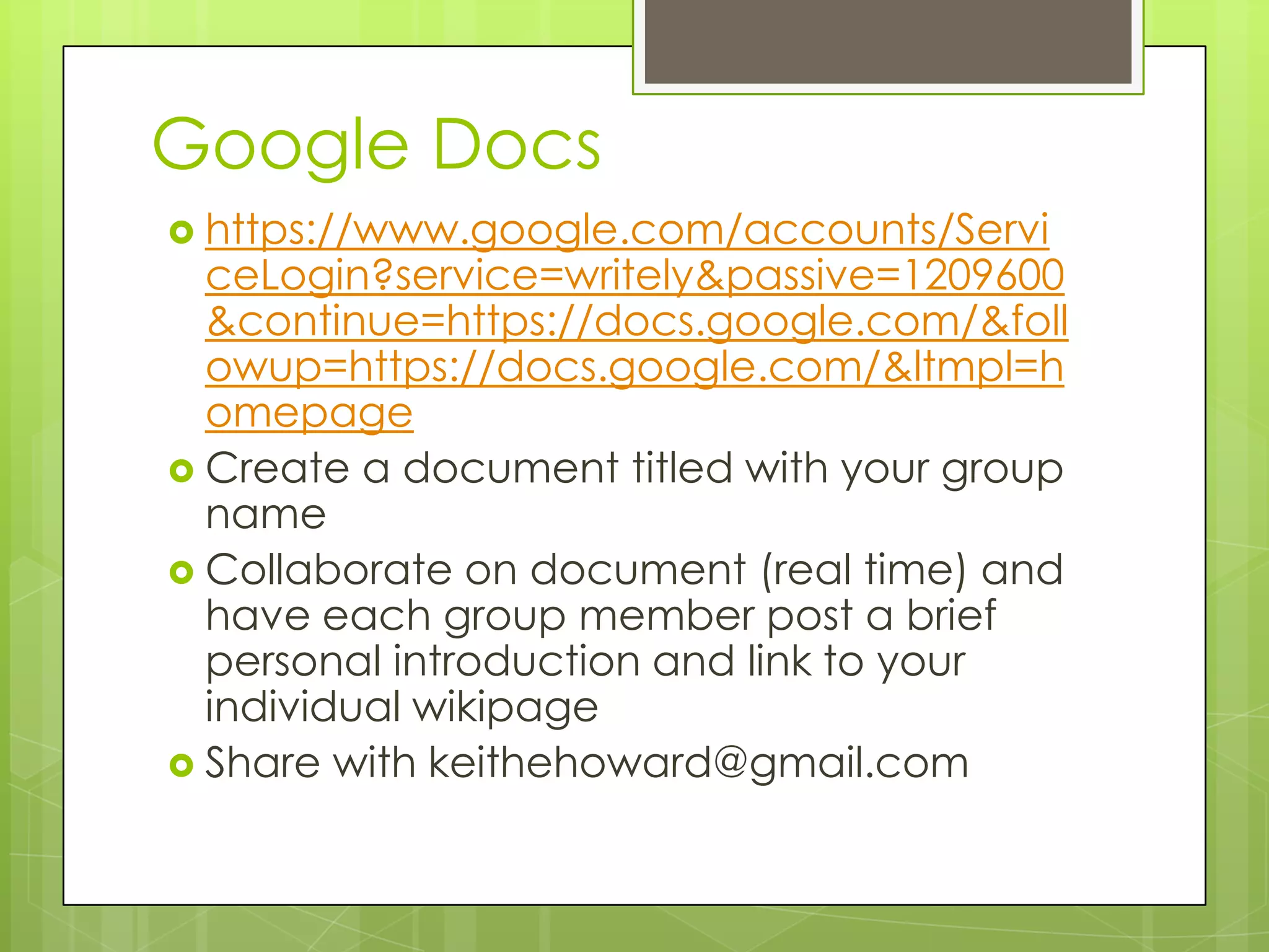 Google Docs
 https://www.google.com/accounts/Servi
  ceLogin?service=writely&passive=1209600
  &continue=https://docs.google.com/&foll
  owup=https://docs.google.com/&ltmpl=h
  omepage
 Create a document titled with your group
  name
 Collaborate on document (real time) and
  have each group member post a brief
  personal introduction and link to your
  individual wikipage
 Share with keithehoward@gmail.com
 