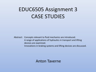 EDUC6505 Assignment 3
        CASE STUDIES


Abstract: Concepts relevant to fluid mechanics are introduced.
          A range of applications of hydraulics in transport and lifting
          devices are examined.
          Innovations in braking systems and lifting devices are discussed.




                      Anton Taverne
 