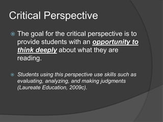 Critical Perspective
   The goal for the critical perspective is to
    provide students with an opportunity to
    think deeply about what they are
    reading.

   Students using this perspective use skills such as
    evaluating, analyzing, and making judgments
    (Laureate Education, 2009c).
 