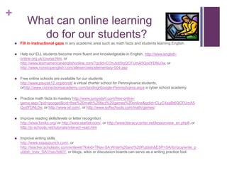     What can online learning                                          do for our students?Fill in instructional gaps in any academic area such as math facts and students learning English.Help our ELL students become more fluent and knowledgeable in English. http://www.english-online.org.uk/course.htm, or http://www.learnamericanenglishonline.com/?gclid=COnJtdj5tqQCFUmA5QodYDNL0w, or http://www.nonstopenglish.com/allexercises/elementary-004.aspFree online schools are available for our students                                           http://www.pavcsk12.org/enroll/ a virtual charter school for Pennsylvania students, orhttp://www.connectionsacademy.com/landing/Google-Pennsylvania.aspx a cyber school academy.Practice math facts to mastery http://www.jumpstart.com/free-online-game.aspx?pid=googpd&cid=free%20math%20fact%20games%20online&gclid=CLyC4aaBt6QCFUmA5QodYDNL0w, or http://www.ixl.com/, or http://www.softschools.com/math/games/Improve reading skills/levels or letter recognition                                                            http://www.foniks.org/ or http://www.starfall.com/, or http://www.literacycenter.net/lessonview_en.php#, or http://jc-schools.net/tutorials/interact-read.htmImprove writing skills                                                                                                  http://www.essaypunch.com/, or http://teacher.scholastic.com/writewit/?lnkid=TNav:SA:Write%20and%20Publish&ESP=SA/ib//acq/write_publish_tnav_SA///nav/txtl////, or blogs, wikis or discussion boards can serve as a writing practice tool.