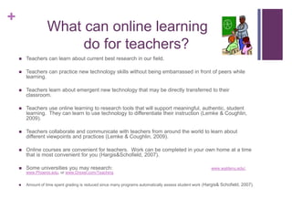        What can online learning                 do for teachers?Teachers can learn about current best research in our field.Teachers can practice new technology skills without being embarrassed in front of peers while learning.Teachers learn about emergent new technology that may be directly transferred to their classroom.Teachers use online learning to research tools that will support meaningful, authentic, student learning.  They can learn to use technology to differentiate their instruction (Lemke & Coughlin, 2009).Teachers collaborate and communicate with teachers from around the world to learn about different viewpoints and practices (Lemke & Coughlin, 2009).Online courses are convenient for teachers.  Work can be completed in your own home at a time that is most convenient for you (Hargis& Schofield, 2007).Some universities you may research:                                                                   www.waldenu.edu/,  www.Phoenix.edu, or www.Drexel.com/TeachingAmount of time spent grading is reduced since many programs automatically assess student work (Hargis& Schofield, 2007).