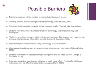 Possible BarriersTeacher assistance will be needed by many students since it is new.Planning lessons may take longer in the beginning (Gillard & Bailey, 2007).Some activities/vocabulary may be above students’ levels.  This will take time to learn.Students may know more than teacher about technology, so the teacher may feel inadequate.Students become more responsible for their own learning.  The teacher may have trouble giving up his/her role as information provider (Lemke & Coughlin, 2009).Teacher may not be comfortable using technology to teach students.We may not detect improved achievement due to technology integration (Gillard& Bailey, 2007).Students may not have necessary keyboarding skills and will need practice (Hargis & Schofield, 2007).Once you use online learning you will want to use it more often.  Funding for additional technology may be difficult to secure (Cavanaugh & Clark, 2007).  