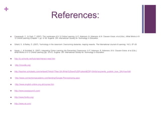 References:Cavanaugh, C., & Clark, T. (2007). The Landscape of K-12 Online Learning. In P. Adamson, B. Adamson, & N. Clausen-Grace, et al (Eds.), What Works in K-12 Online Learning (Chapter 1, pp. 5-19). Eugene, OR: International Society for Technology in Education. Gillard, S., & Bailey, D. (2007). Technology in the classroom: Overcoming obstacles, reaping rewards. The International Journal of Learning, 14(1), 87–93.  Hargis, J., & Schofield, K. (2007). Integrating Online Learning into Elementary Classrooms. In P. Adamson, B. Adamson, & N. Clausen-Grace, et al (Eds.), What Works in K-12 Online Learning (pp. 33-47). Eugene, OR: International Society for Technology in Education. http://jc-schools.net/tutorials/interact-read.htm http://moodle.org/http://teacher.scholastic.com/writewit/?lnkid=TNav:SA:Write%20and%20Publish&ESP=SA/ib//acq/write_publish_tnav_SA///nav/txtl/ http://www.connectionsacademy.com/landing/Google-Pennsylvania.aspx http://www.english-online.org.uk/course.htmhttp://www.essaypunch.com/http://www.foniks.org/http://www.ixl.com/ 