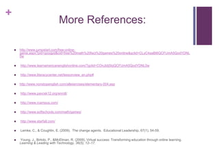 More References:http://www.jumpstart.com/free-online-game.aspx?pid=googpd&cid=free%20math%20fact%20games%20online&gclid=CLyC4aaBt6QCFUmA5QodYDNL0w http://www.learnamericanenglishonline.com/?gclid=COnJtdj5tqQCFUmA5QodYDNL0w http://www.literacycenter.net/lessonview_en.php#http://www.nonstopenglish.com/allexercises/elementary-004.asp http://www.pavcsk12.org/enroll/ http://www.rcampus.com/ http://www.softschools.com/math/games/ http://www.starfall.com/ Lemke, C., & Coughlin, E. (2009).  The change agents.  Educational Leadership, 67(1), 54-59.  Young, J., Birtolo, P., & McElman, R. (2009). Virtual success: Transforming education through online learning. Learning & Leading with Technology, 36(5), 12–17.