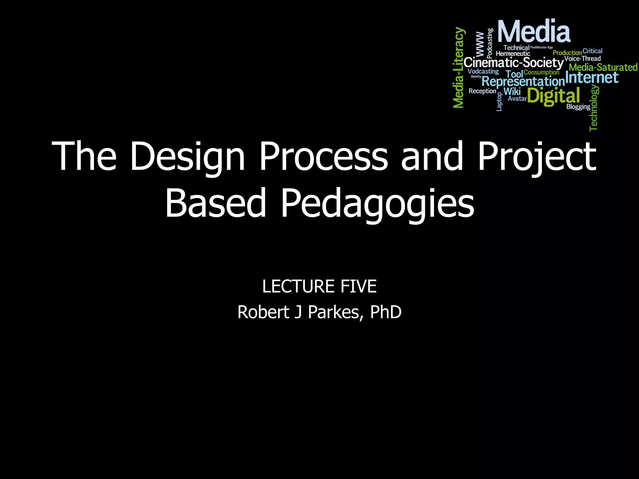 The Design Process and Project Based Pedagogies LECTURE FIVE Robert J Parkes, PhD 