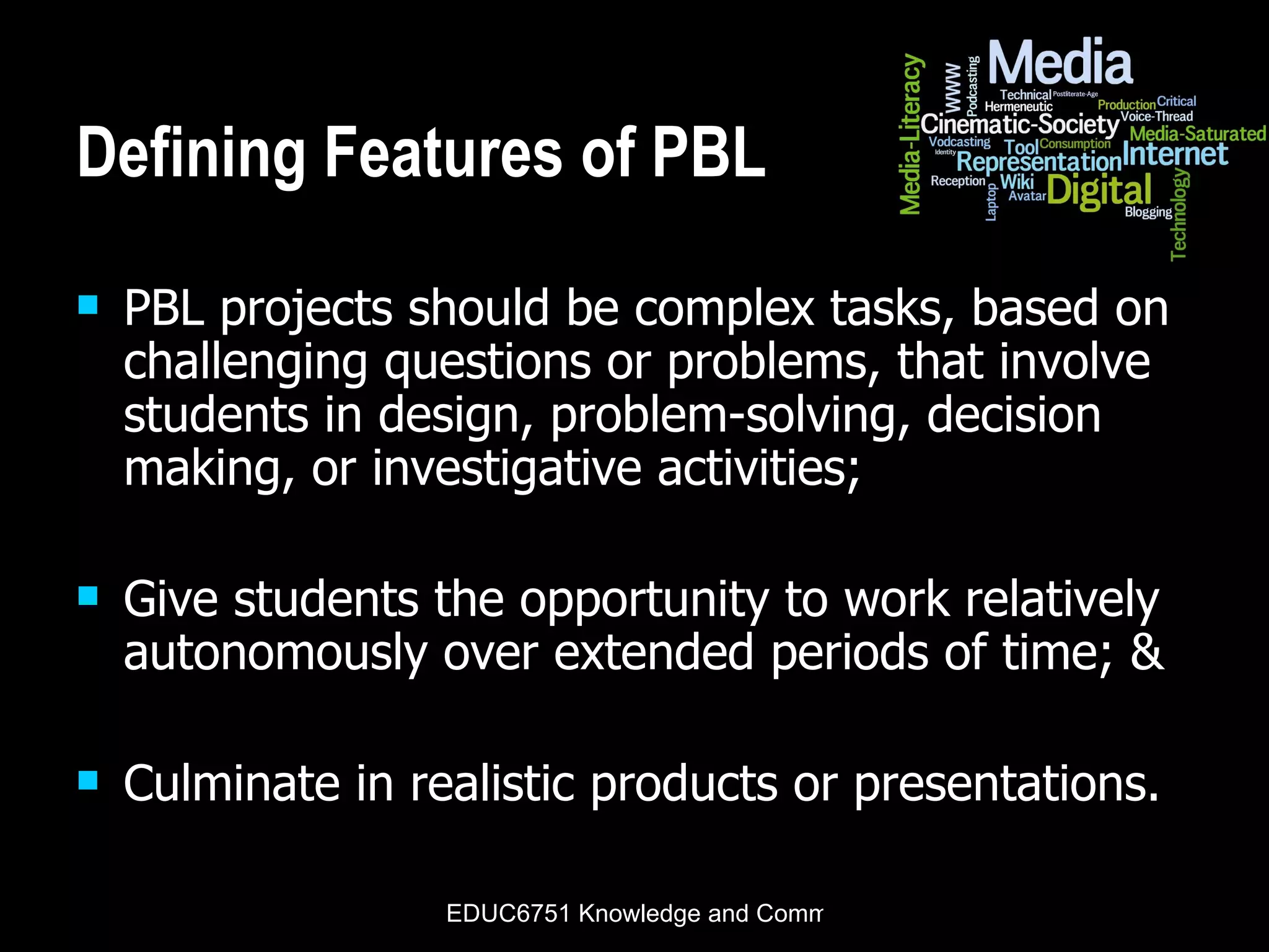 Defining Features of PBL PBL projects should be complex tasks, based on challenging questions or problems, that involve students in design, problem-solving, decision making, or investigative activities;  Give students the opportunity to work relatively autonomously over extended periods of time; & Culminate in realistic products or presentations. 