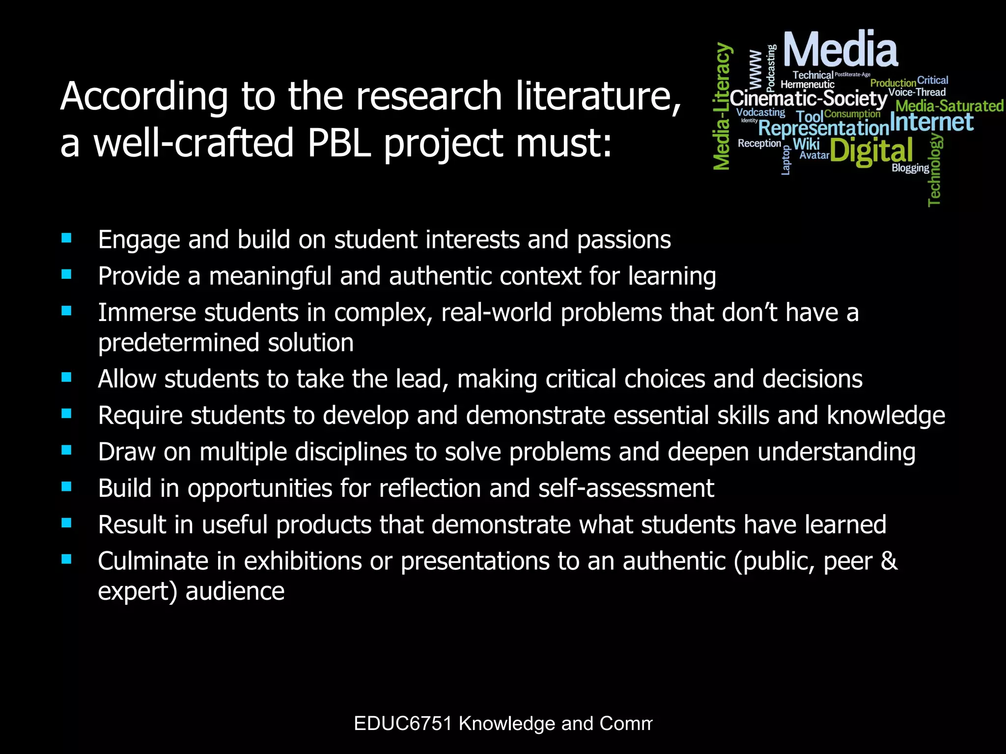 According to the research literature, a well-crafted PBL project must: Engage and build on student interests and passions  Provide a meaningful and authentic context for learning Immerse students in complex, real-world problems that don’t have a predetermined solution Allow students to take the lead, making critical choices and decisions Require students to develop and demonstrate essential skills and knowledge Draw on multiple disciplines to solve problems and deepen understanding Build in opportunities for reflection and self-assessment Result in useful products that demonstrate what students have learned  Culminate in exhibitions or presentations to an authentic (public, peer & expert) audience 