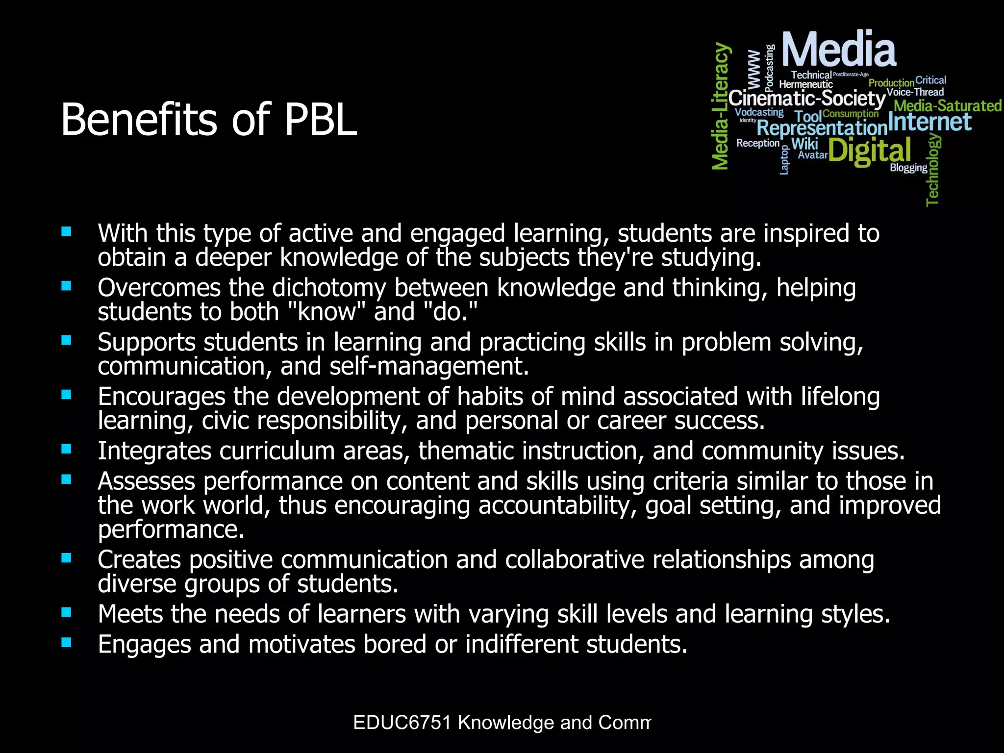Benefits of PBL With this type of active and engaged learning, students are inspired to obtain a deeper knowledge of the subjects they're studying. Overcomes the dichotomy between knowledge and thinking, helping students to both &quot;know&quot; and &quot;do.&quot;  Supports students in learning and practicing skills in problem solving, communication, and self-management.  Encourages the development of habits of mind associated with lifelong learning, civic responsibility, and personal or career success.  Integrates curriculum areas, thematic instruction, and community issues.  Assesses performance on content and skills using criteria similar to those in the work world, thus encouraging accountability, goal setting, and improved performance.  Creates positive communication and collaborative relationships among diverse groups of students.  Meets the needs of learners with varying skill levels and learning styles.  Engages and motivates bored or indifferent students.  