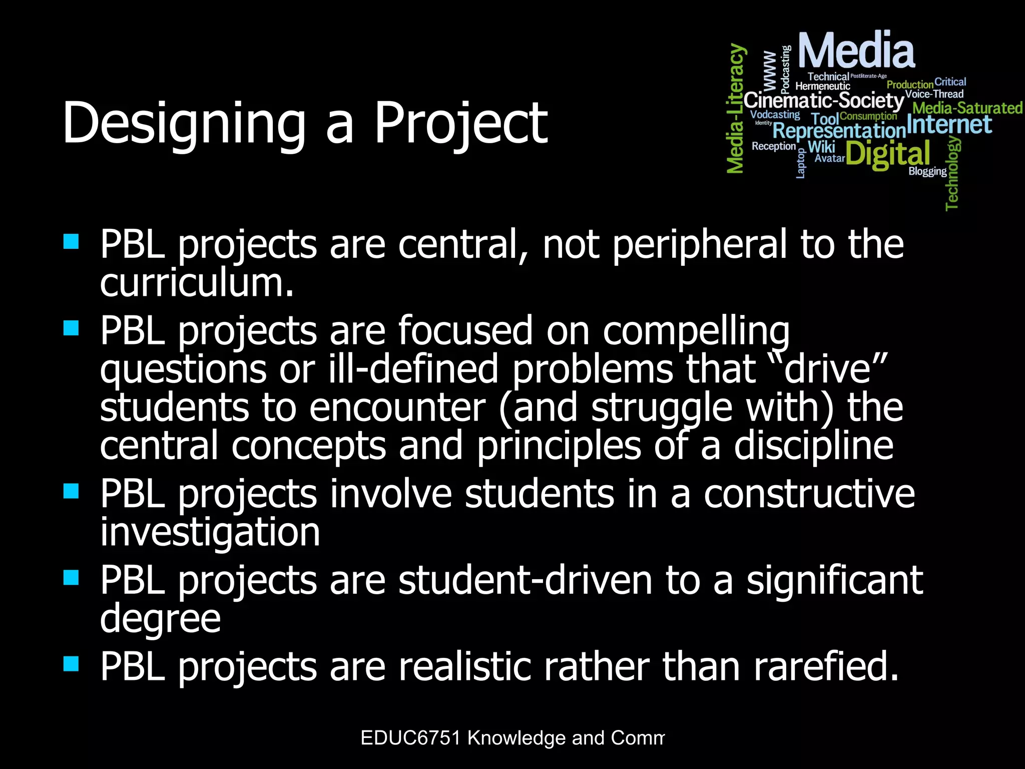 Designing a Project PBL projects are central, not peripheral to the curriculum . PBL projects are focused on compelling questions or ill-defined problems that “drive” students to encounter (and struggle with) the central concepts and principles of a discipline PBL projects involve students in a constructive investigation PBL projects are student-driven to a significant degree PBL projects are realistic rather than rarefied. 