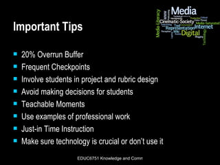 Important Tips 20% Overrun Buffer Frequent Checkpoints Involve students in project and rubric design Avoid making decisions for students Teachable Moments Use examples of professional work Just-in Time Instruction Make sure technology is crucial or don’t use it 