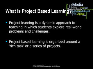 What is Project Based Learning? Project learning is a dynamic approach to teaching in which students explore real-world problems and challenges.  Project based learning is organized around a ‘rich task’ or a series of projects. 