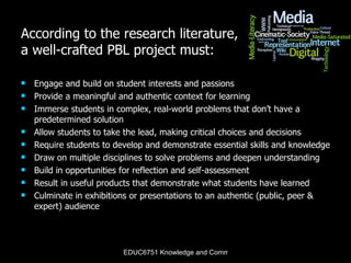 According to the research literature, a well-crafted PBL project must: Engage and build on student interests and passions  Provide a meaningful and authentic context for learning Immerse students in complex, real-world problems that don’t have a predetermined solution Allow students to take the lead, making critical choices and decisions Require students to develop and demonstrate essential skills and knowledge Draw on multiple disciplines to solve problems and deepen understanding Build in opportunities for reflection and self-assessment Result in useful products that demonstrate what students have learned  Culminate in exhibitions or presentations to an authentic (public, peer & expert) audience 