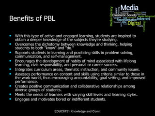 Benefits of PBL With this type of active and engaged learning, students are inspired to obtain a deeper knowledge of the subjects they're studying. Overcomes the dichotomy between knowledge and thinking, helping students to both "know" and "do."  Supports students in learning and practicing skills in problem solving, communication, and self-management.  Encourages the development of habits of mind associated with lifelong learning, civic responsibility, and personal or career success.  Integrates curriculum areas, thematic instruction, and community issues.  Assesses performance on content and skills using criteria similar to those in the work world, thus encouraging accountability, goal setting, and improved performance.  Creates positive communication and collaborative relationships among diverse groups of students.  Meets the needs of learners with varying skill levels and learning styles.  Engages and motivates bored or indifferent students.  