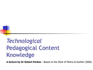Technological  Pedagogical Content  Knowledge A lecture by Dr Robert Parkes  – Based on the Work of Mishra & Koehler (2006) 