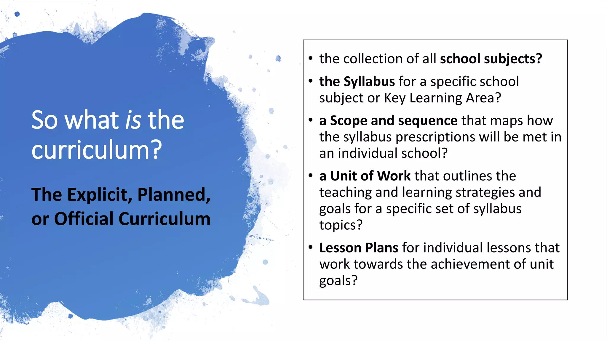 So what is the
curriculum?
• the collection of all school subjects?
• the Syllabus for a specific school
subject or Key Learning Area?
• a Scope and sequence that maps how
the syllabus prescriptions will be met in
an individual school?
• a Unit of Work that outlines the
teaching and learning strategies and
goals for a specific set of syllabus
topics?
• Lesson Plans for individual lessons that
work towards the achievement of unit
goals?
The Explicit, Planned,
or Official Curriculum
 