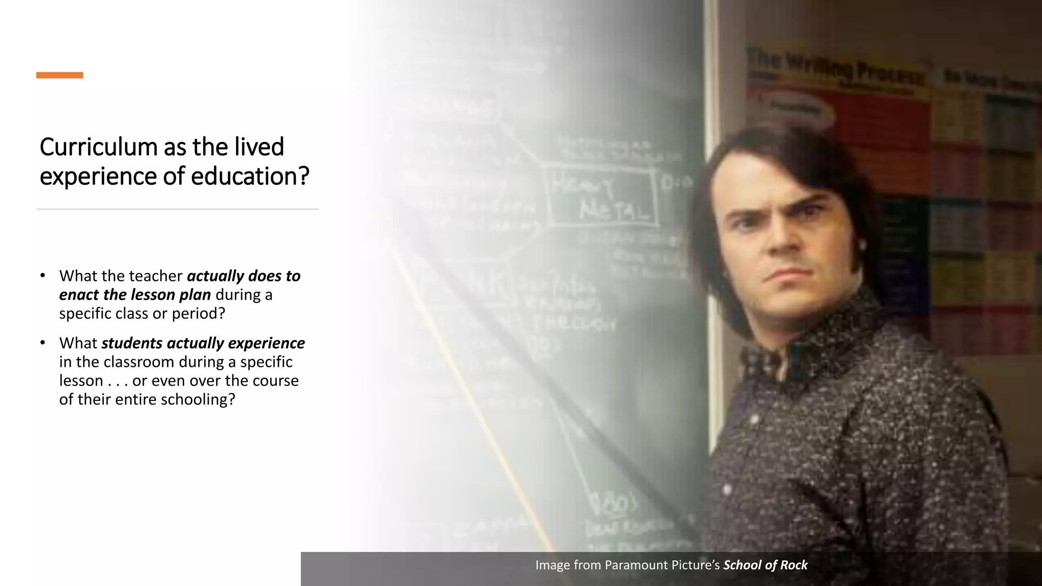 Curriculum as the lived
experience of education?
• What the teacher actually does to
enact the lesson plan during a
specific class or period?
• What students actually experience
in the classroom during a specific
lesson . . . or even over the course
of their entire schooling?
Image from Paramount Picture’s School of Rock
 
