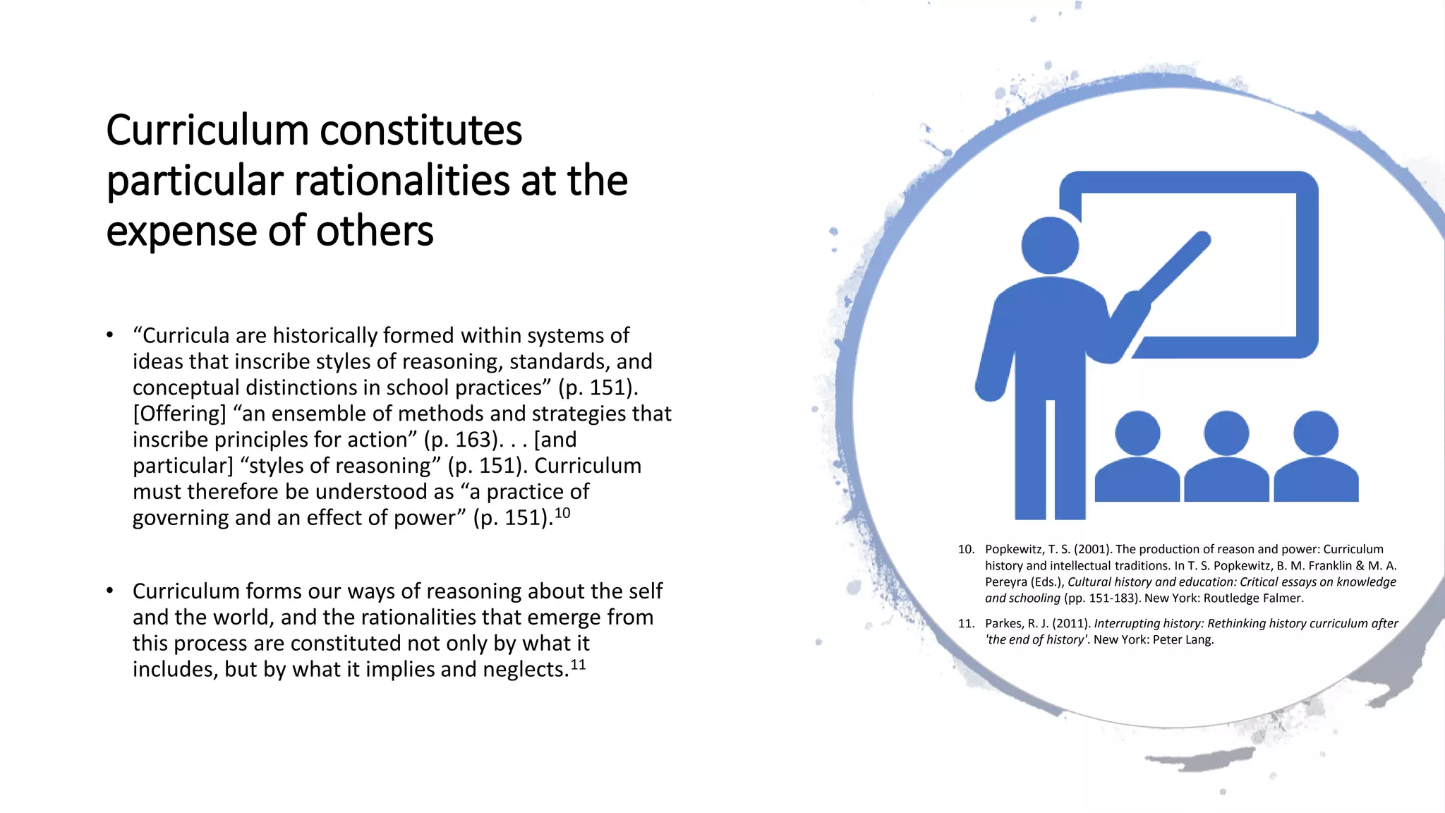Curriculum constitutes
particular rationalities at the
expense of others
• “Curricula are historically formed within systems of
ideas that inscribe styles of reasoning, standards, and
conceptual distinctions in school practices” (p. 151).
[Offering] “an ensemble of methods and strategies that
inscribe principles for action” (p. 163). . . [and
particular] “styles of reasoning” (p. 151). Curriculum
must therefore be understood as “a practice of
governing and an effect of power” (p. 151).10
• Curriculum forms our ways of reasoning about the self
and the world, and the rationalities that emerge from
this process are constituted not only by what it
includes, but by what it implies and neglects.11
10. Popkewitz, T. S. (2001). The production of reason and power: Curriculum
history and intellectual traditions. In T. S. Popkewitz, B. M. Franklin & M. A.
Pereyra (Eds.), Cultural history and education: Critical essays on knowledge
and schooling (pp. 151-183). New York: Routledge Falmer.
11. Parkes, R. J. (2011). Interrupting history: Rethinking history curriculum after
'the end of history'. New York: Peter Lang.
 
