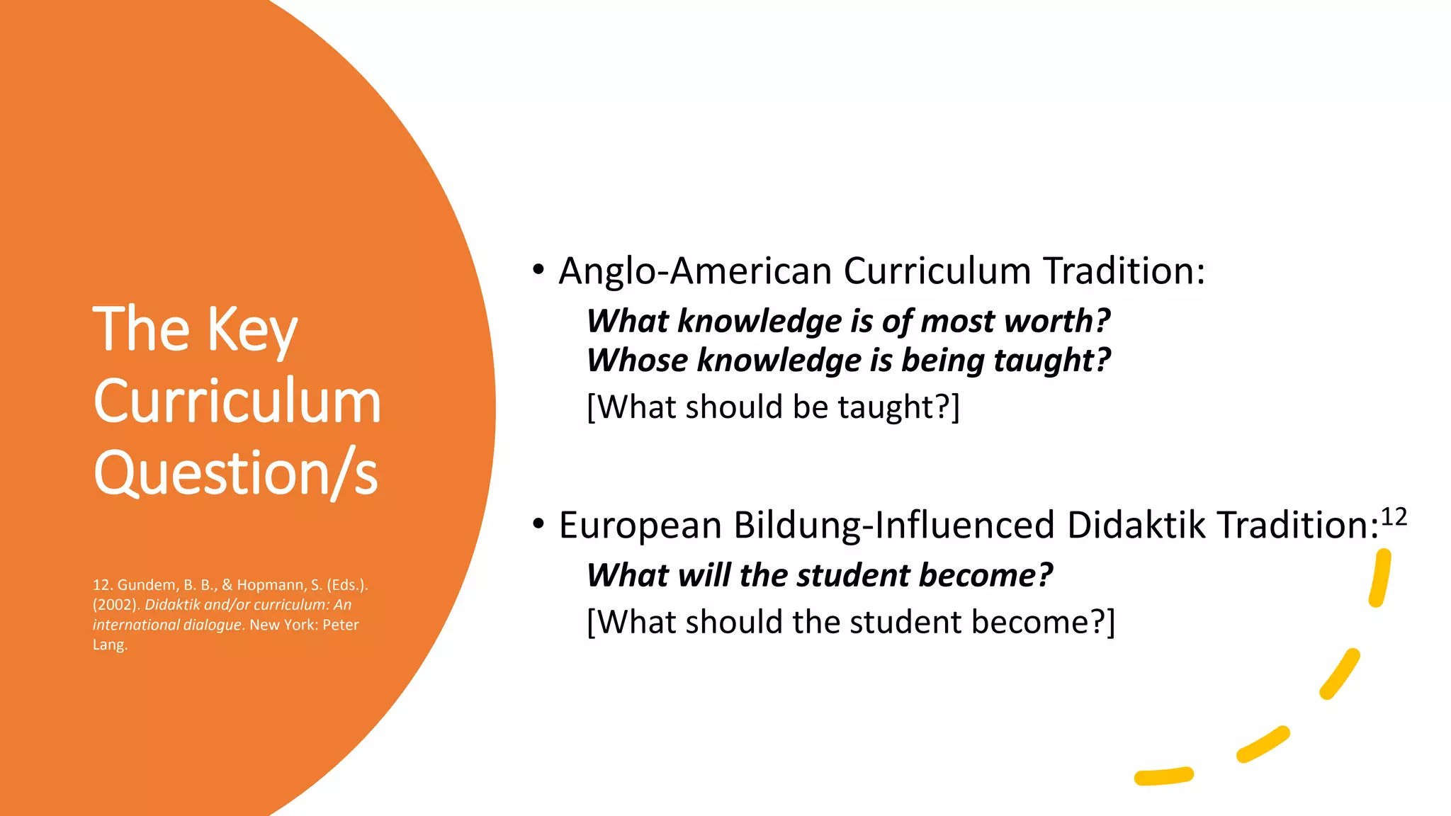 The Key
Curriculum
Question/s
• Anglo-American Curriculum Tradition:
What knowledge is of most worth?
Whose knowledge is being taught?
[What should be taught?]
• European Bildung-Influenced Didaktik Tradition:12
What will the student become?
[What should the student become?]
12. Gundem, B. B., & Hopmann, S. (Eds.).
(2002). Didaktik and/or curriculum: An
international dialogue. New York: Peter
Lang.
 