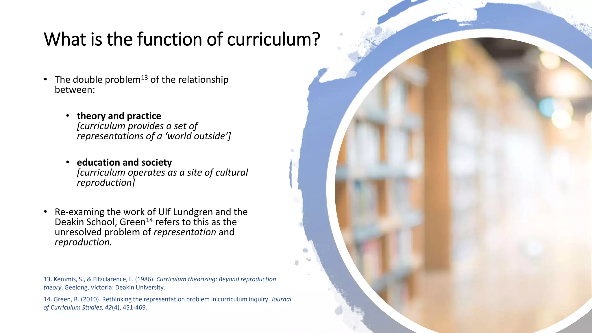 What is the function of curriculum?
• The double problem13 of the relationship
between:
• theory and practice
[curriculum provides a set of
representations of a ‘world outside’]
• education and society
[curriculum operates as a site of cultural
reproduction]
• Re-examing the work of Ulf Lundgren and the
Deakin School, Green14 refers to this as the
unresolved problem of representation and
reproduction.
13. Kemmis, S., & Fitzclarence, L. (1986). Curriculum theorizing: Beyond reproduction
theory. Geelong, Victoria: Deakin University.
14. Green, B. (2010). Rethinking the representation problem in curriculum inquiry. Journal
of Curriculum Studies, 42(4), 451-469.
 