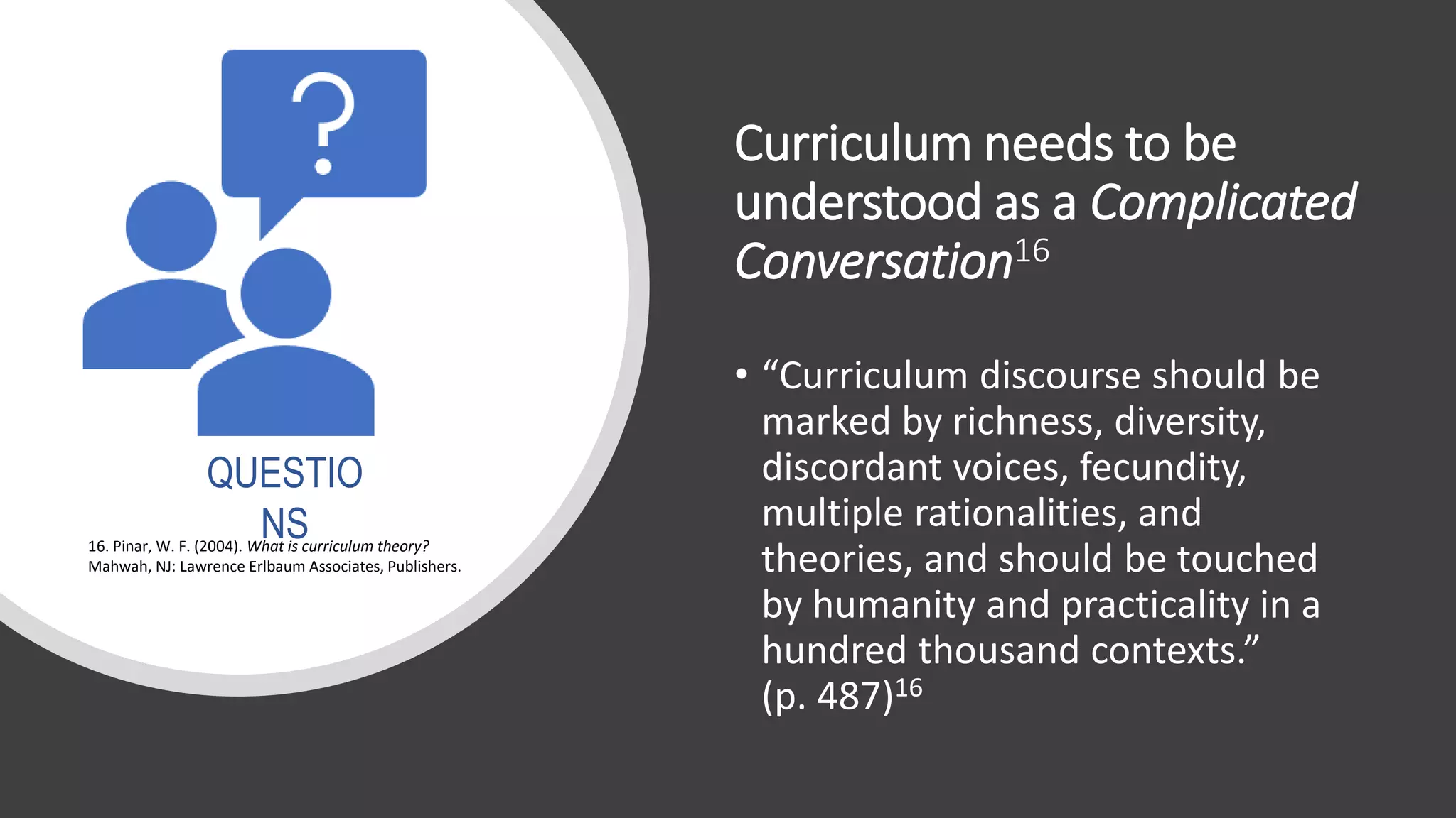 Curriculum needs to be
understood as a Complicated
Conversation16
• “Curriculum discourse should be
marked by richness, diversity,
discordant voices, fecundity,
multiple rationalities, and
theories, and should be touched
by humanity and practicality in a
hundred thousand contexts.”
(p. 487)16
16. Pinar, W. F. (2004). What is curriculum theory?
Mahwah, NJ: Lawrence Erlbaum Associates, Publishers.
QUESTIO
NS
 