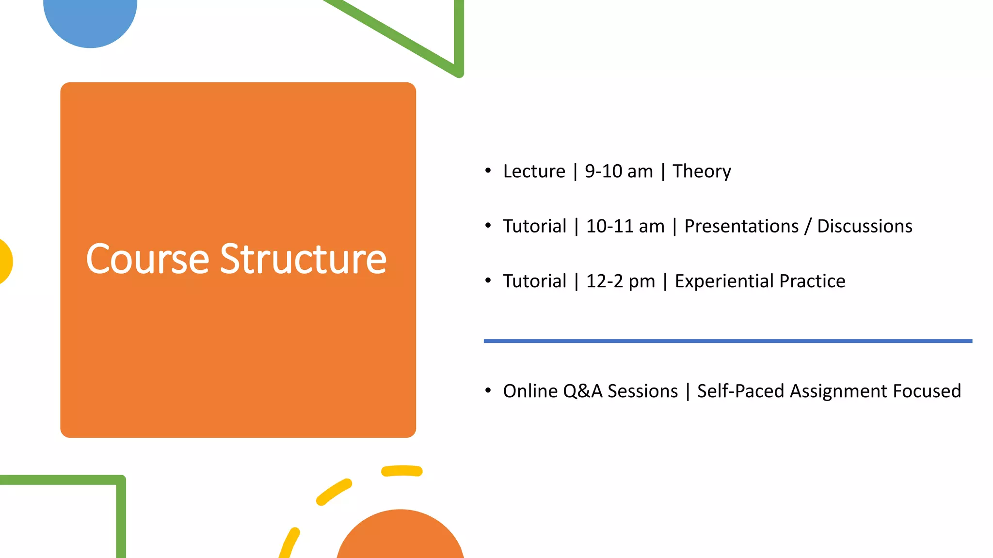 Course Structure
• Lecture | 9-10 am | Theory
• Tutorial | 10-11 am | Presentations / Discussions
• Tutorial | 12-2 pm | Experiential Practice
• Online Q&A Sessions | Self-Paced Assignment Focused
 